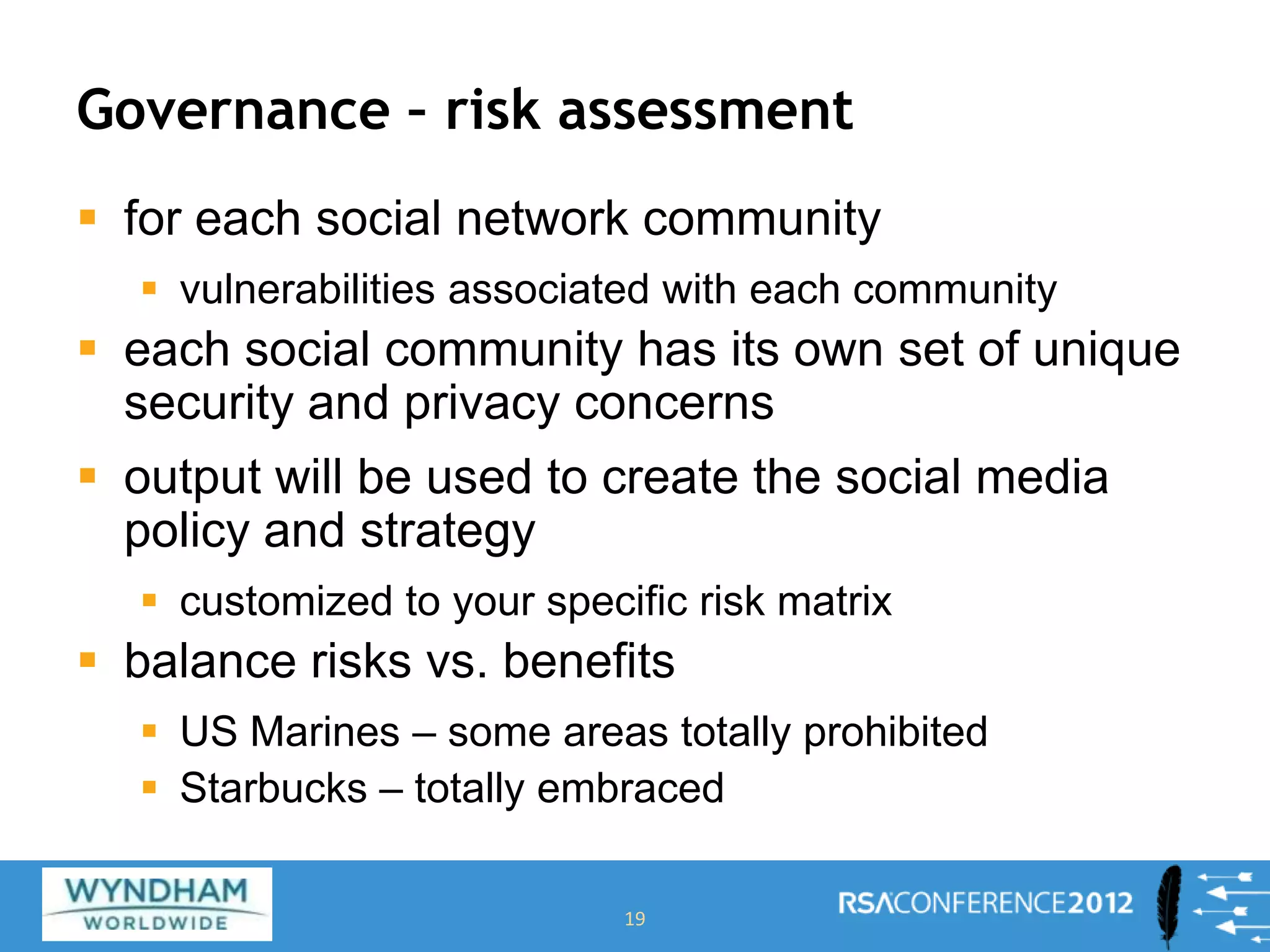 Governance – risk assessment
 for each social network community
 vulnerabilities associated with each community
 each social community has its own set of unique
security and privacy concerns
 output will be used to create the social media
policy and strategy
 customized to your specific risk matrix
 balance risks vs. benefits
 US Marines – some areas totally prohibited
 Starbucks – totally embraced
19
 