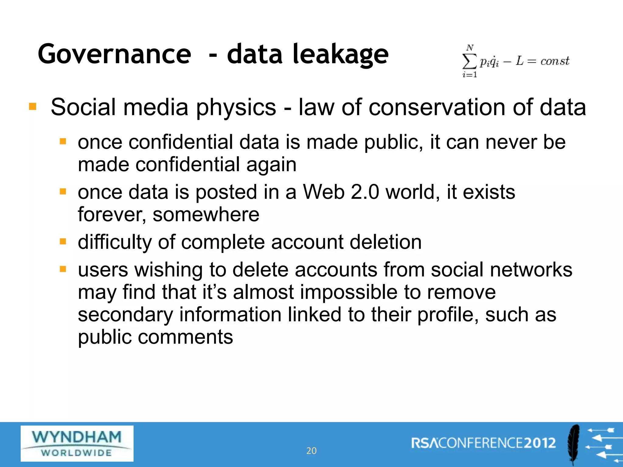 Governance - data leakage
 Social media physics - law of conservation of data
 once confidential data is made public, it can never be
made confidential again
 once data is posted in a Web 2.0 world, it exists
forever, somewhere
 difficulty of complete account deletion
 users wishing to delete accounts from social networks
may find that it’s almost impossible to remove
secondary information linked to their profile, such as
public comments
20
 