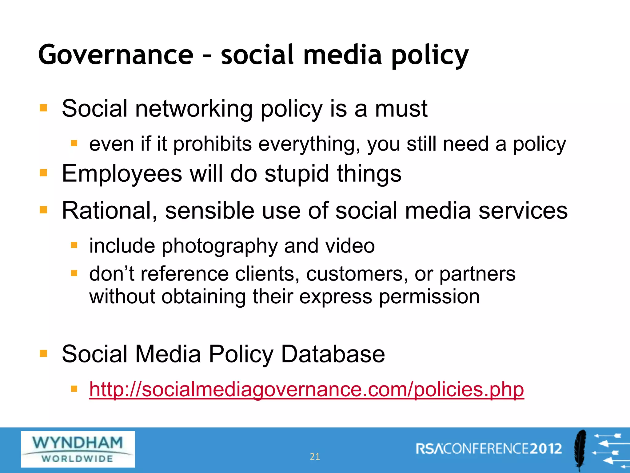 Governance – social media policy
 Social networking policy is a must
 even if it prohibits everything, you still need a policy
 Employees will do stupid things
 Rational, sensible use of social media services
 include photography and video
 don’t reference clients, customers, or partners
without obtaining their express permission
 Social Media Policy Database
 http://socialmediagovernance.com/policies.php
21
 
