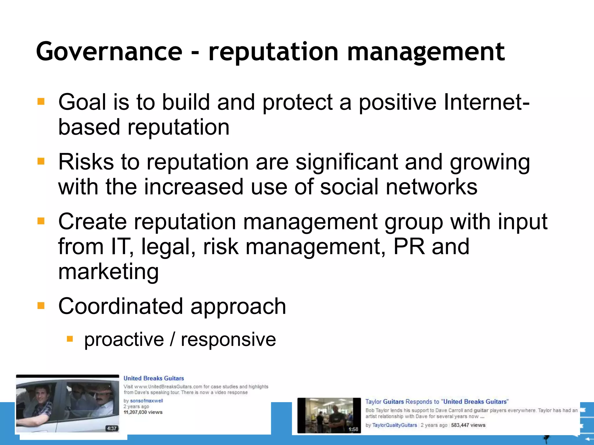 Governance - reputation management
 Goal is to build and protect a positive Internet-
based reputation
 Risks to reputation are significant and growing
with the increased use of social networks
 Create reputation management group with input
from IT, legal, risk management, PR and
marketing
 Coordinated approach
 proactive / responsive
22
 
