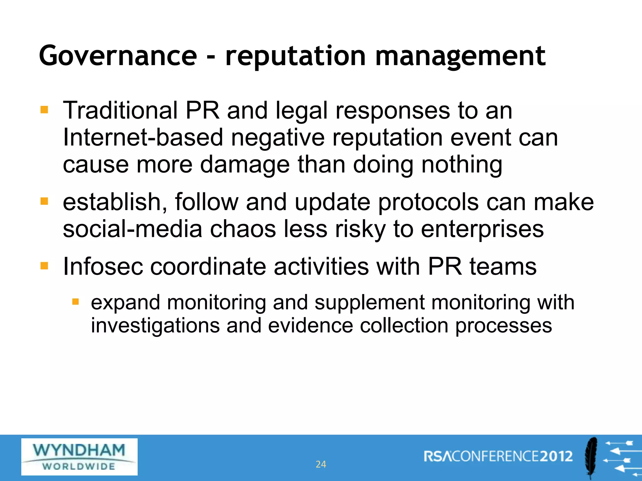 Governance - reputation management
 Traditional PR and legal responses to an
Internet-based negative reputation event can
cause more damage than doing nothing
 establish, follow and update protocols can make
social-media chaos less risky to enterprises
 Infosec coordinate activities with PR teams
 expand monitoring and supplement monitoring with
investigations and evidence collection processes
24
 