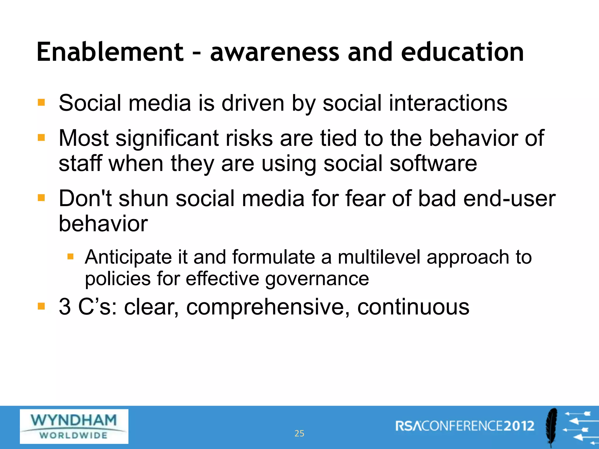 Enablement – awareness and education
 Social media is driven by social interactions
 Most significant risks are tied to the behavior of
staff when they are using social software
 Don't shun social media for fear of bad end-user
behavior
 Anticipate it and formulate a multilevel approach to
policies for effective governance
 3 C’s: clear, comprehensive, continuous
25
 