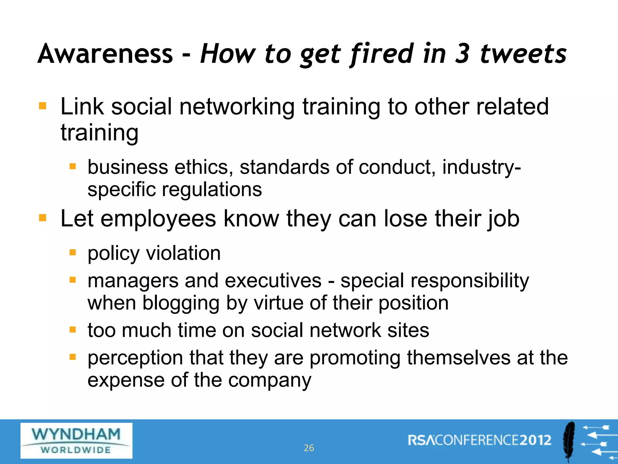 Awareness - How to get fired in 3 tweets
 Link social networking training to other related
training
 business ethics, standards of conduct, industry-
specific regulations
 Let employees know they can lose their job
 policy violation
 managers and executives - special responsibility
when blogging by virtue of their position
 too much time on social network sites
 perception that they are promoting themselves at the
expense of the company
26
 
