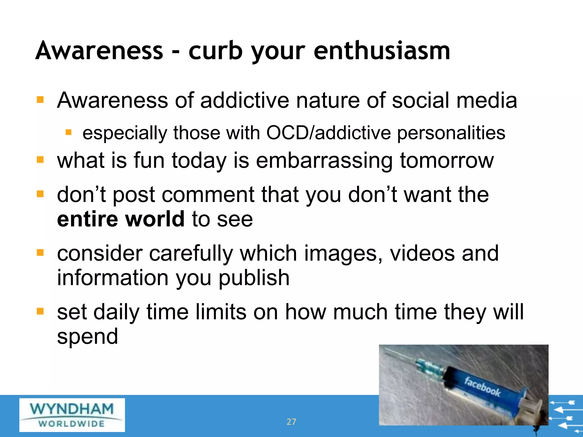 Awareness - curb your enthusiasm
 Awareness of addictive nature of social media
 especially those with OCD/addictive personalities
 what is fun today is embarrassing tomorrow
 don’t post comment that you don’t want the
entire world to see
 consider carefully which images, videos and
information you publish
 set daily time limits on how much time they will
spend
27
 
