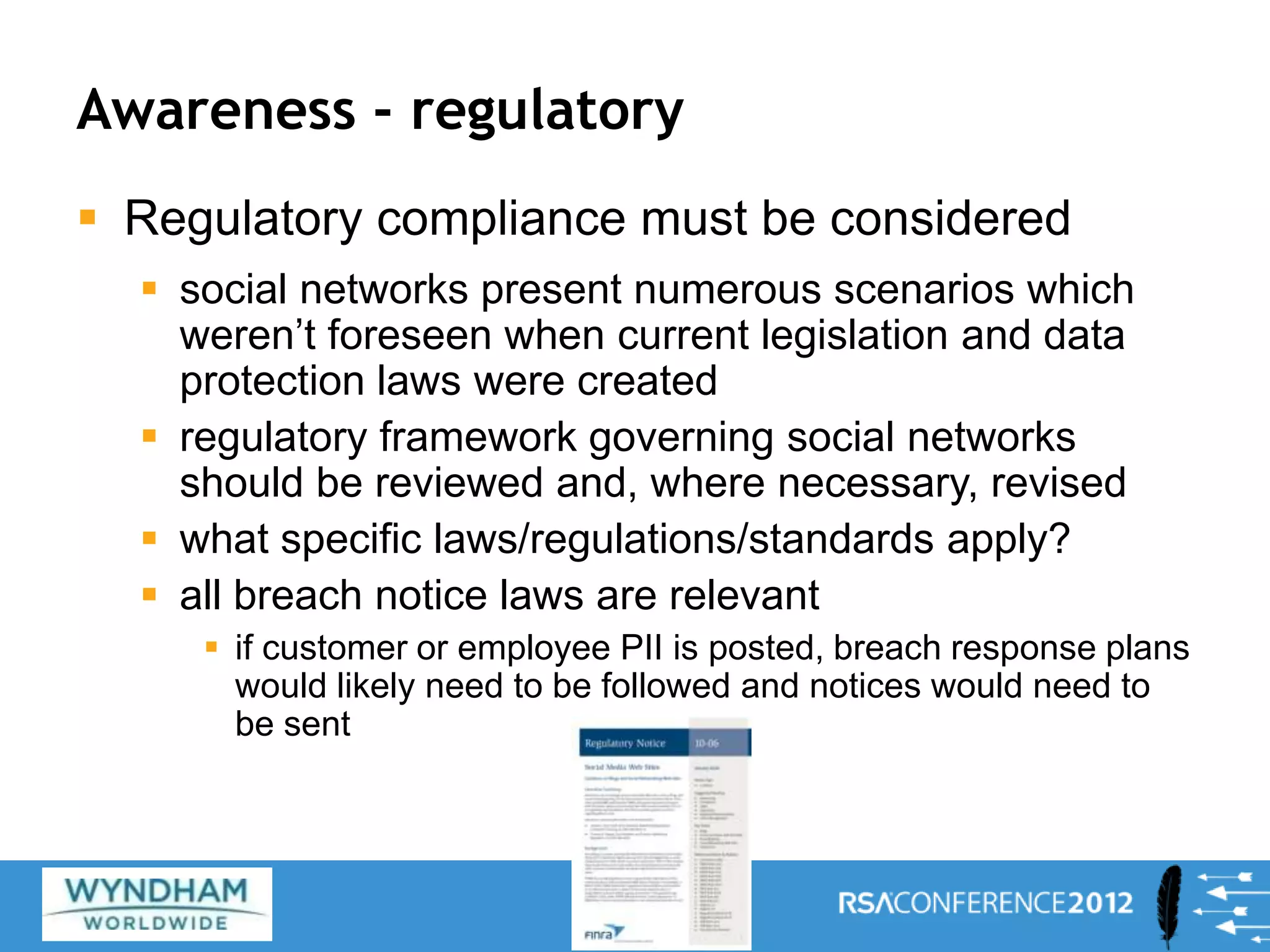 Awareness - regulatory
 Regulatory compliance must be considered
 social networks present numerous scenarios which
weren’t foreseen when current legislation and data
protection laws were created
 regulatory framework governing social networks
should be reviewed and, where necessary, revised
 what specific laws/regulations/standards apply?
 all breach notice laws are relevant
 if customer or employee PII is posted, breach response plans
would likely need to be followed and notices would need to
be sent
28
 