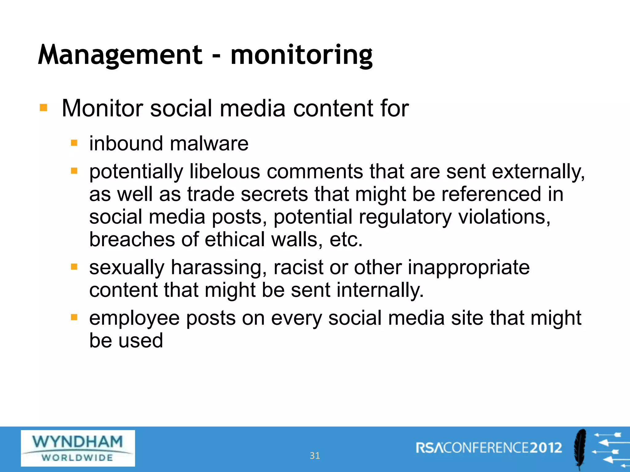 Management - monitoring
 Monitor social media content for
 inbound malware
 potentially libelous comments that are sent externally,
as well as trade secrets that might be referenced in
social media posts, potential regulatory violations,
breaches of ethical walls, etc.
 sexually harassing, racist or other inappropriate
content that might be sent internally.
 employee posts on every social media site that might
be used
31
 