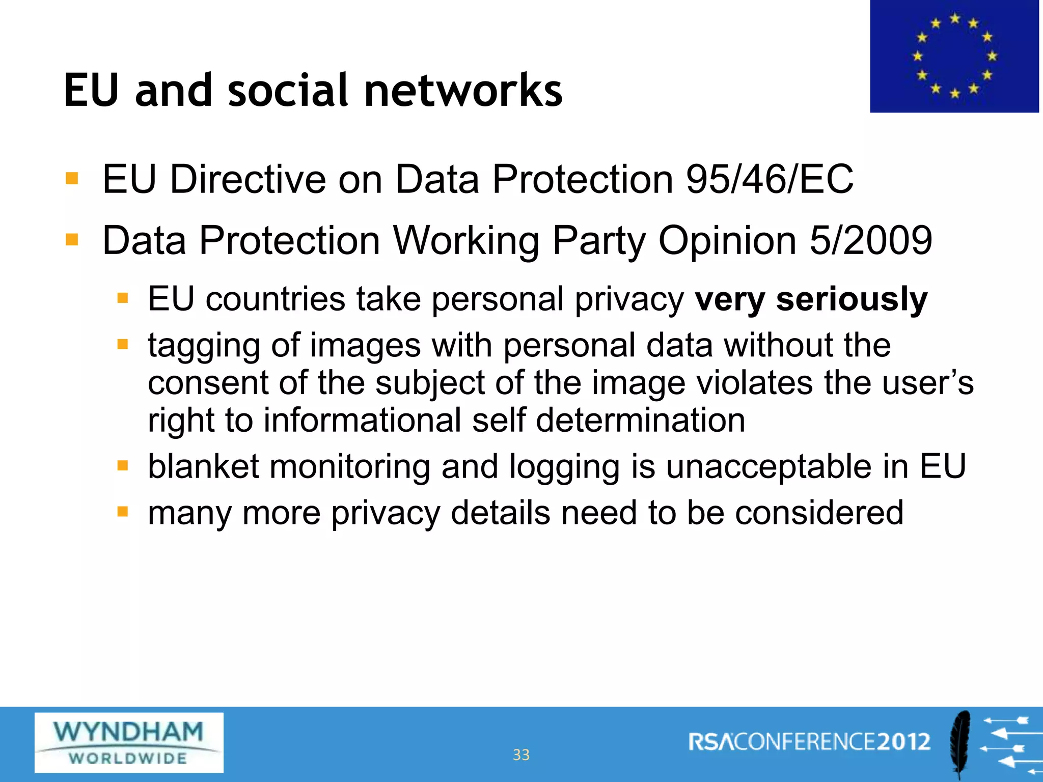 EU and social networks
 EU Directive on Data Protection 95/46/EC
 Data Protection Working Party Opinion 5/2009
 EU countries take personal privacy very seriously
 tagging of images with personal data without the
consent of the subject of the image violates the user’s
right to informational self determination
 blanket monitoring and logging is unacceptable in EU
 many more privacy details need to be considered
33
 