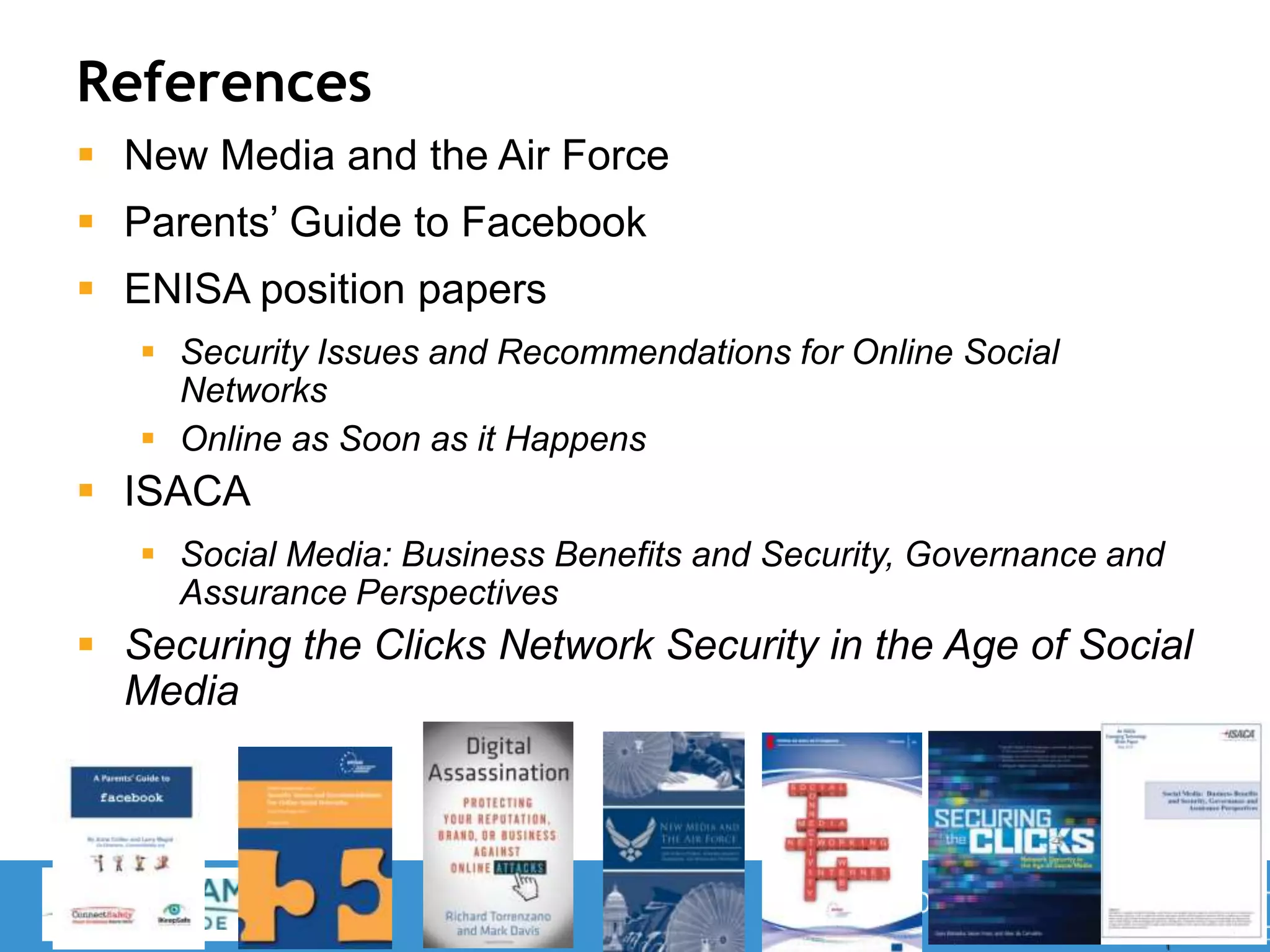 References
 New Media and the Air Force
 Parents’ Guide to Facebook
 ENISA position papers
 Security Issues and Recommendations for Online Social
Networks
 Online as Soon as it Happens
 ISACA
 Social Media: Business Benefits and Security, Governance and
Assurance Perspectives
 Securing the Clicks Network Security in the Age of Social
Media
37
 