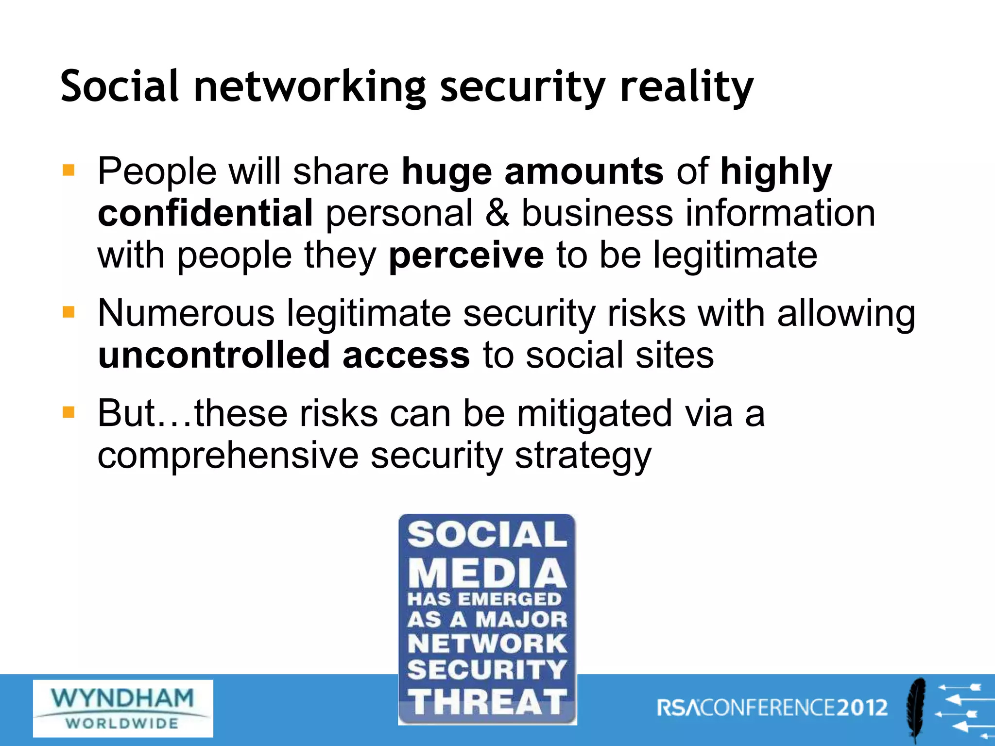 Social networking security reality
 People will share huge amounts of highly
confidential personal & business information
with people they perceive to be legitimate
 Numerous legitimate security risks with allowing
uncontrolled access to social sites
 But…these risks can be mitigated via a
comprehensive security strategy
8
 