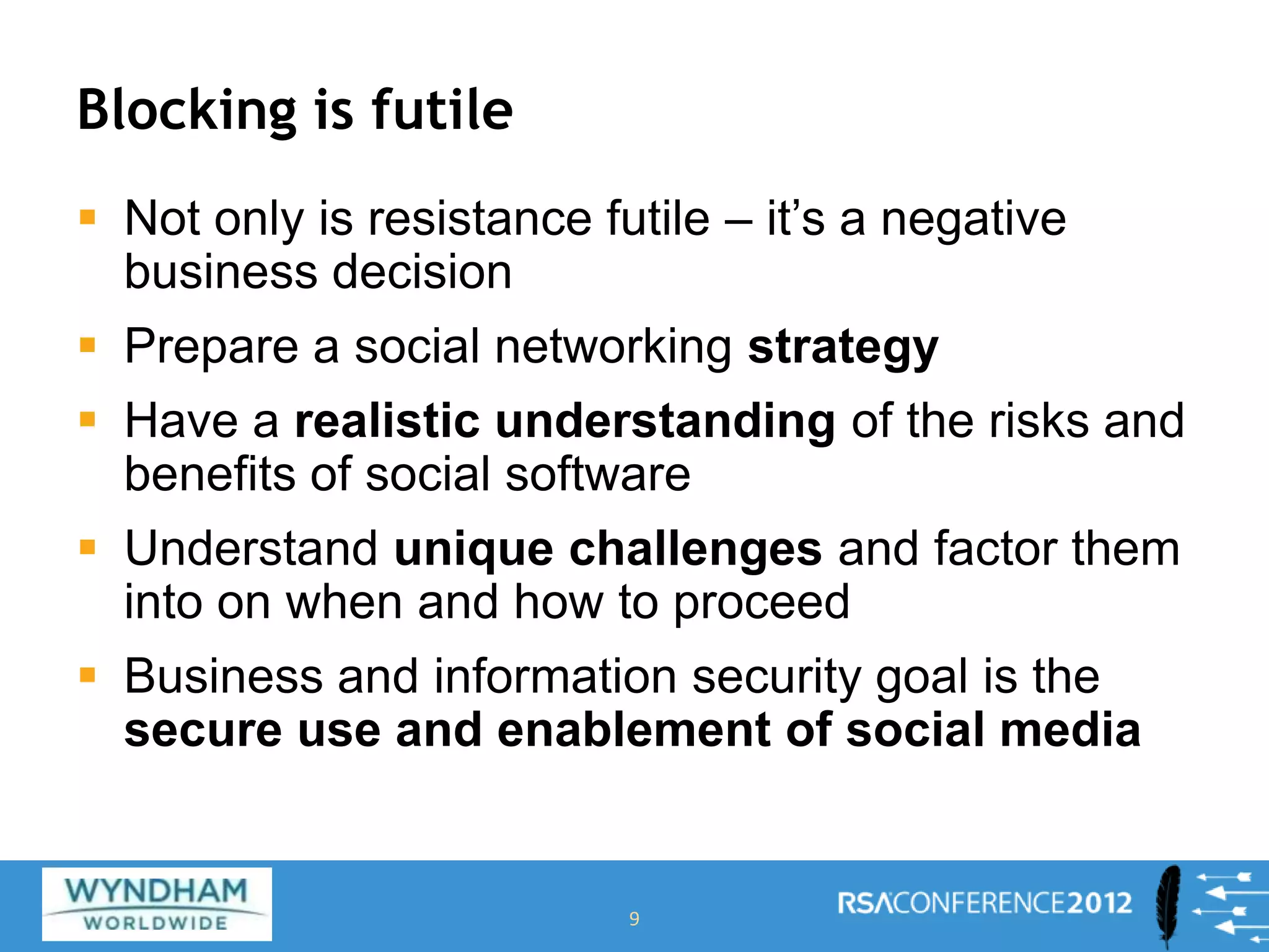 Blocking is futile
 Not only is resistance futile – it’s a negative
business decision
 Prepare a social networking strategy
 Have a realistic understanding of the risks and
benefits of social software
 Understand unique challenges and factor them
into on when and how to proceed
 Business and information security goal is the
secure use and enablement of social media
9
 