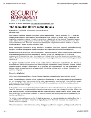 The Biometric Devil's in the Details                                                           http://www.securitymanagement.com/print/4961




          Published on Security Management (http://www.securitymanagement.com)


          The Biometric Devil's in the Details
          By Ben Rothke CISSP, QSA, and Benjamin Tomhave, MS, CISSP
          December 2008

          After numerous false starts, it seems that biometric controls are everywhere. Once the province of sci-fi TV shows and
          movies, biometric solutions are increasingly being deployed at border crossings, in airports, and in the work place. Yet,
          despite their increasing prevalence, the reality remains: far more deployments fail than succeed. The situation has been
          so bad at times that many organizations wonder why they should even bother considering biometrics in the face of so
          many possible failed cases. There are, however, many advantages to using biometric controls, which can be deployed
          successfully when a detailed, strategic approach is used.

          Before examining why biometrics are alluring, often fail, but nevertheless can succeed, companies interested in deploying
          biometrics must know precisely what these technologies do and how authentication differs from identification.

          Biometric controls use technologies that confirm a person’s identity by comparing patterns in their physical characteristics
          against enrolled computer records of those patterns. Biometric controls may include scans of the iris or retina,
          measurements of hand geometry, or any other measurement of the physical person that represents a reasonable unique
          attribute. These measurements are then compared against previously registered measurements to effectively authenticate
          an individual.

          It is important to note that biometric controls are only used as a form of authentication, not identification. The difference is
          that identification is a one-to-many match, most often used by law enforcement to identify criminals or to identify qualified
          recipients for benefit programs. Authentication, on the other hand, is a one-to-one match. The user presents a live body
          attribute and it is compared to a stored sample previously given by that individual during enrollment. The match is then
          confirmed or rejected.

          Biometrics: Why Bother?

          With a long and distinguished history of project failures, why should anyone attempt to deploy biometric controls?

          One of the main benefits of biometric controls is the ability to avoid the need for user created passwords. Good passwords
          are hard to create and users, often oblivious to what makes a good password, have historically chosen ineffective, easy to
          crack passwords. Biometric controls, on the other hand, offer a reasonably secure solution to insecure passwords in a
          form that is harder to lose or forget.

          In the past, the most successful biometric deployments have been those that are for small-scale, closed-loop applications.
          These are often niche areas where biometric controls provide a unique solution to an unwieldy or unsolvable problem. The
          most significant biometric success stories have been with those organizations that had a specific security issue to solve,
          such as identifying bank employees in vaults or for customer access to safe deposit boxes, security guard stations, and
          sensitive payroll systems.

          Yet with the myriad benefits biometrics offer, it’s challenging to deploy an enterprise-wide biometric solution. Even after a
          successful biometric pilot test, the decision to not deploy the solution is often made because of cost, acceptance and
          adoption issues, or complexity.

          The cost of deployment and maintenance is perhaps the biggest issue for many companies. Unlike passwords, which rely



1 of 6                                                                                                                            8/16/09 11:44 PM
 