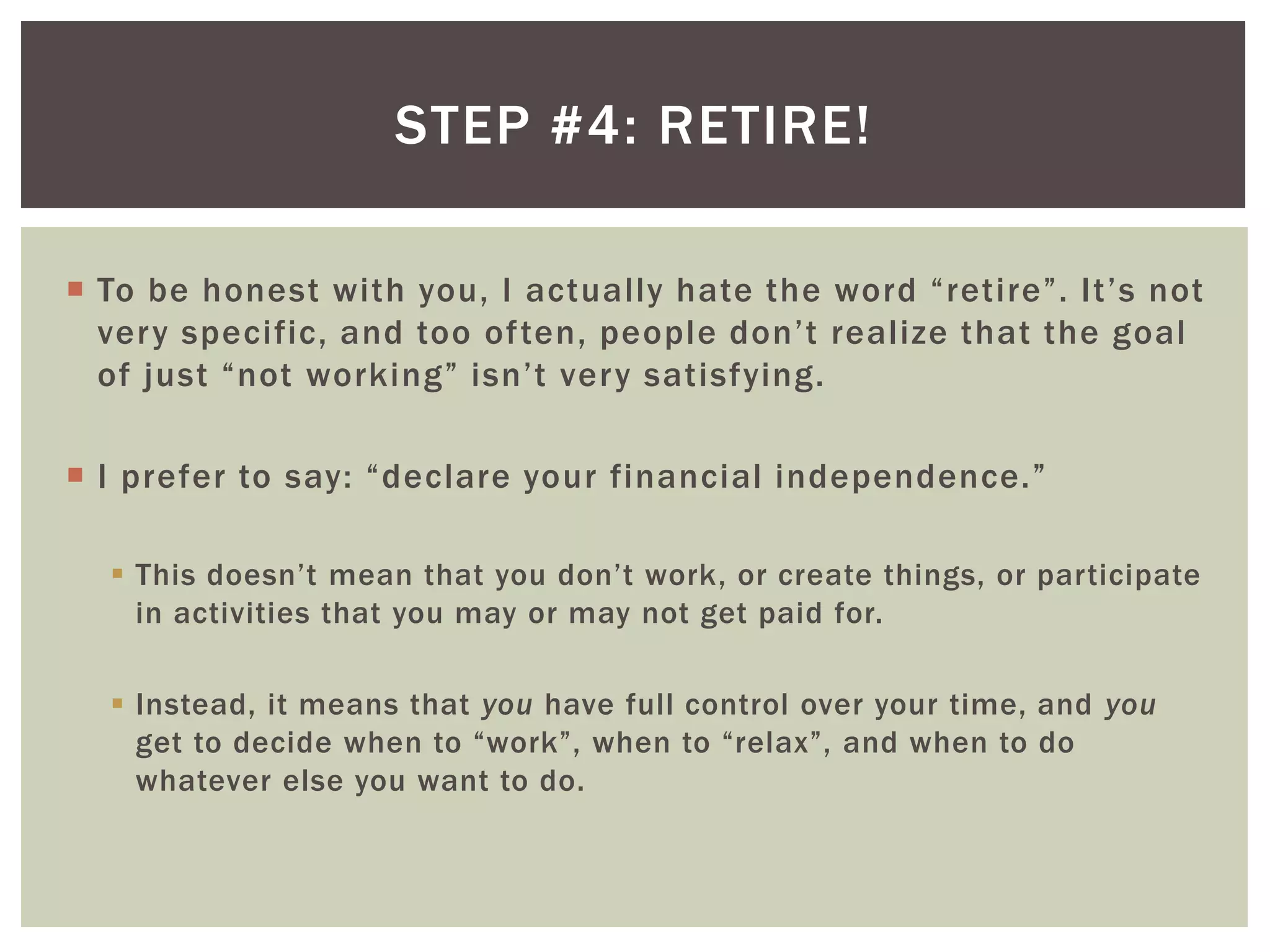 STEP #4: RETIRE!
 To be honest with you, I actually hate the word “retire”. It’s not
very specific, and too often, people don’t realize that the goal
of just “not working” isn’t very satisfying.
 I prefer to say: “declare your financial independence.”
 This doesn’t mean that you don’t work, or create things, or participate
in activities that you may or may not get paid for.
 Instead, it means that you have full control over your time, and you
get to decide when to “work”, when to “relax”, and when to do
whatever else you want to do.
 