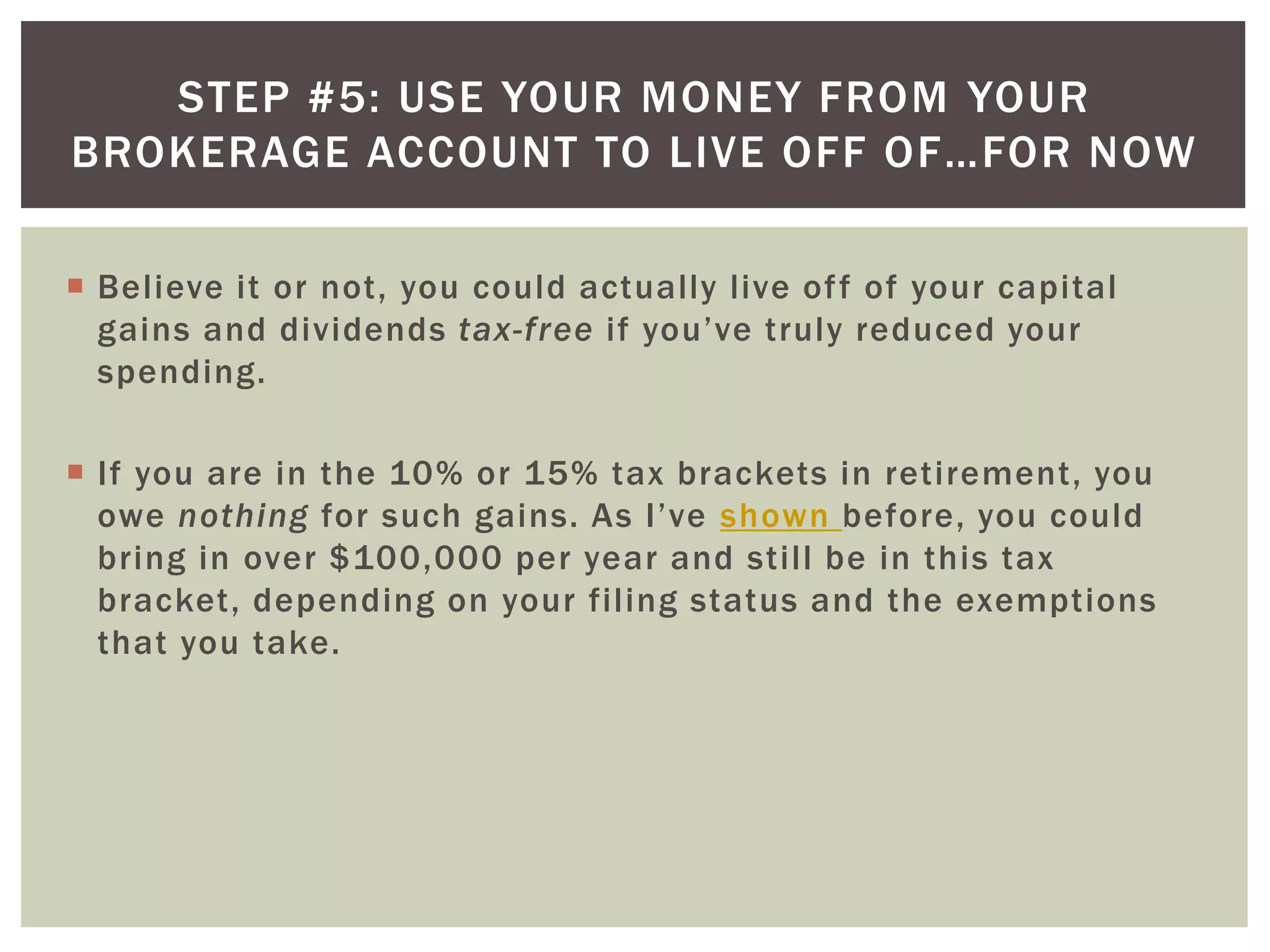 STEP #5: USE YOUR MONEY FROM YOUR
BROKERAGE ACCOUNT TO LIVE OFF OF…FOR NOW
 Believe it or not, you could actually live off of your capital
gains and dividends tax-free if you’ve truly reduced your
spending.
 If you are in the 10% or 15% tax brackets in retirement, you
owe nothing for such gains. As I’ve shown before, you could
bring in over $100,000 per year and still be in this tax
bracket, depending on your filing status and the exemptions
that you take.
 