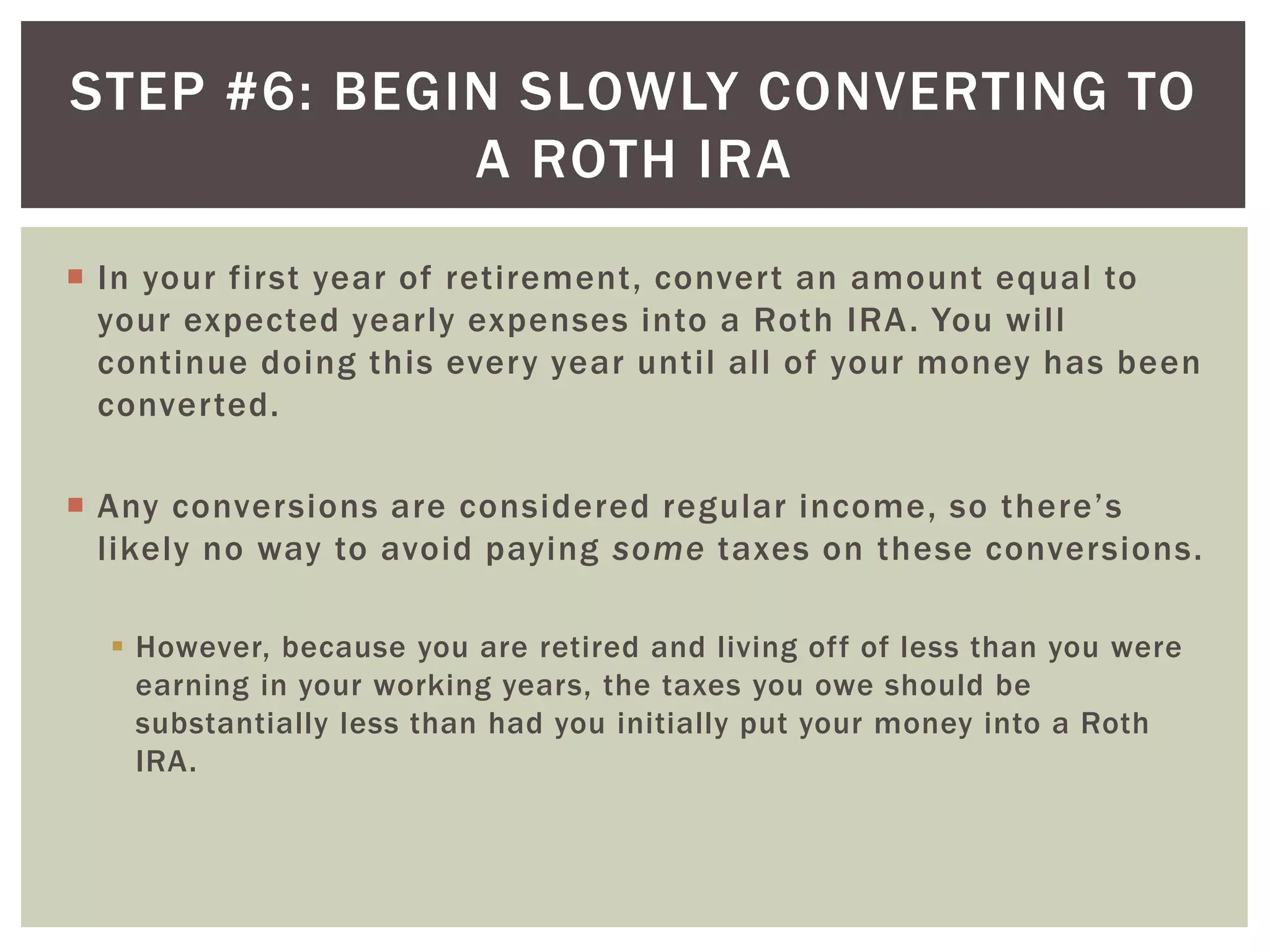 STEP #6: BEGIN SLOWLY CONVERTING TO
A ROTH IRA
 In your first year of retirement, convert an amount equal to
your expected yearly expenses into a Roth IRA. You will
continue doing this every year until all of your money has been
converted.
 Any conversions are considered regular income, so there’s
likely no way to avoid paying some taxes on these conversions.
 However, because you are retired and living off of less than you were
earning in your working years, the taxes you owe should be
substantially less than had you initially put your money into a Roth
IRA.
 