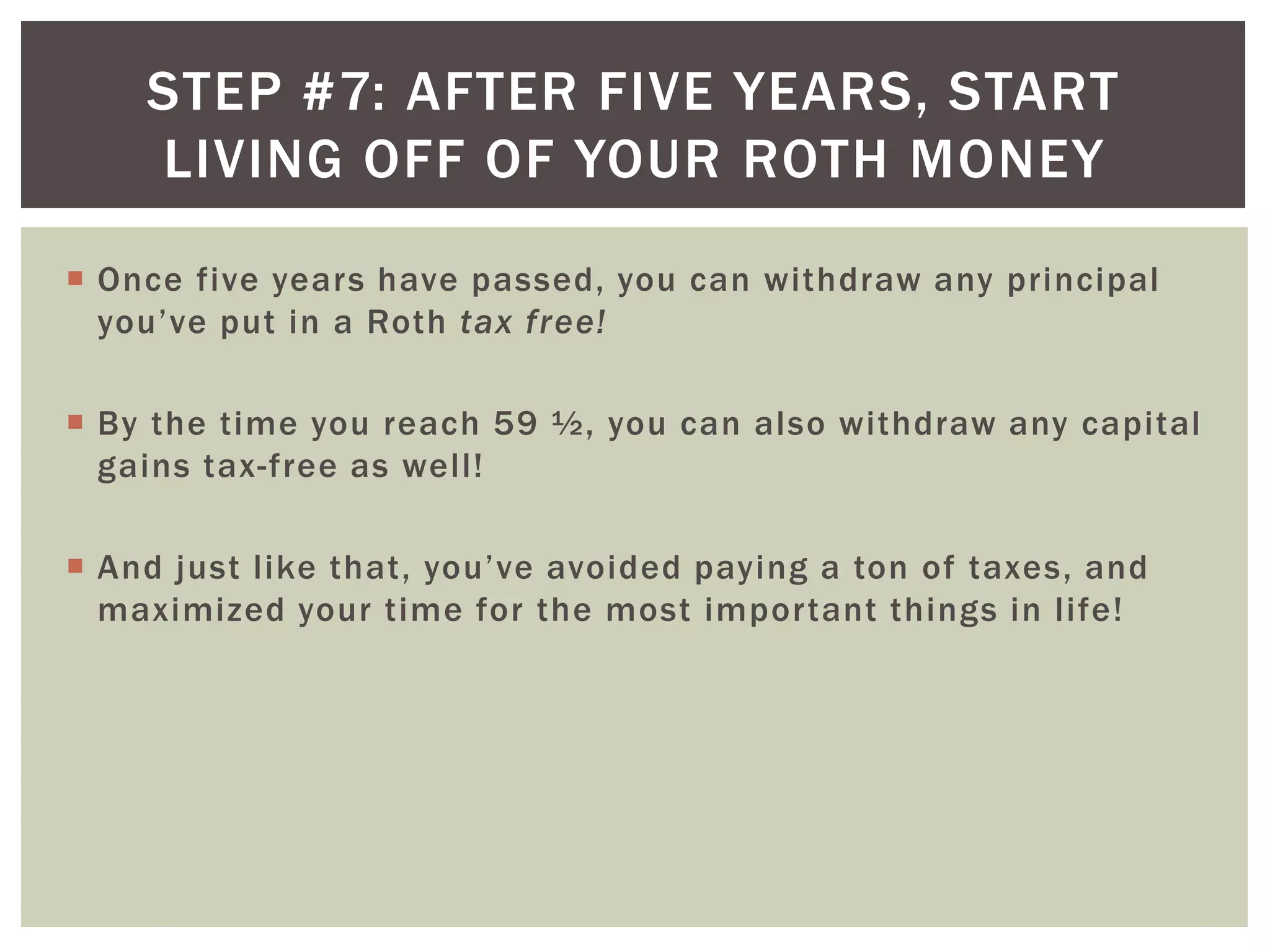 STEP #7: AFTER FIVE YEARS, START
LIVING OFF OF YOUR ROTH MONEY
 Once five years have passed, you can withdraw any principal
you’ve put in a Roth tax free!
 By the time you reach 59 ½, you can also withdraw any capital
gains tax-free as well!
 And just like that, you’ve avoided paying a ton of taxes, and
maximized your time for the most important things in life!
 
