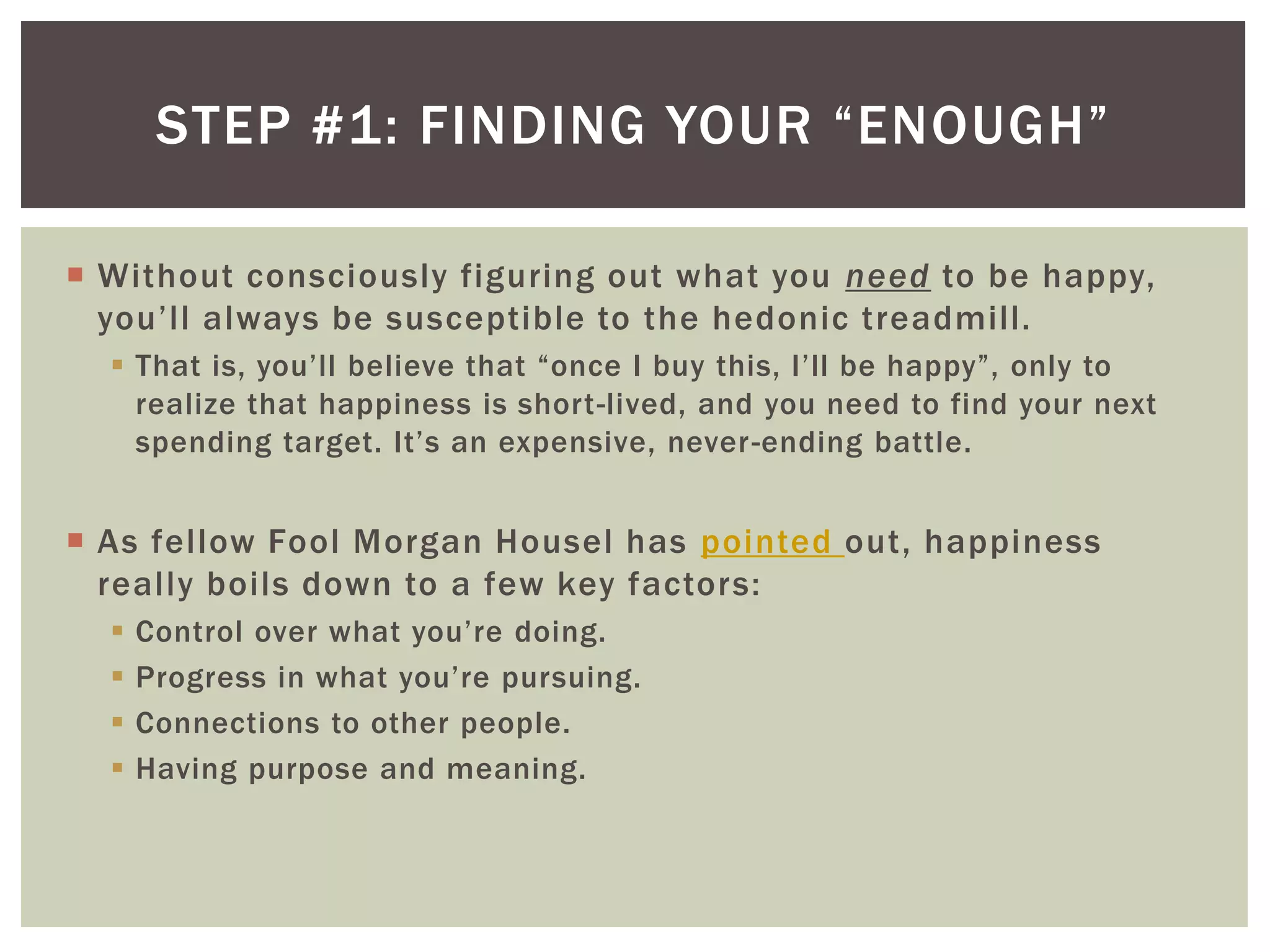 STEP #1: FINDING YOUR “ENOUGH”
 Without consciously figuring out what you need to be happy,
you’ll always be susceptible to the hedonic treadmill.
 That is, you’ll believe that “once I buy this, I’ll be happy”, only to
realize that happiness is short-lived, and you need to find your next
spending target. It’s an expensive, never-ending battle.
 As fellow Fool Morgan Housel has pointed out, happiness
really boils down to a few key factors:
 Control over what you’re doing.
 Progress in what you’re pursuing.
 Connections to other people.
 Having purpose and meaning.
 