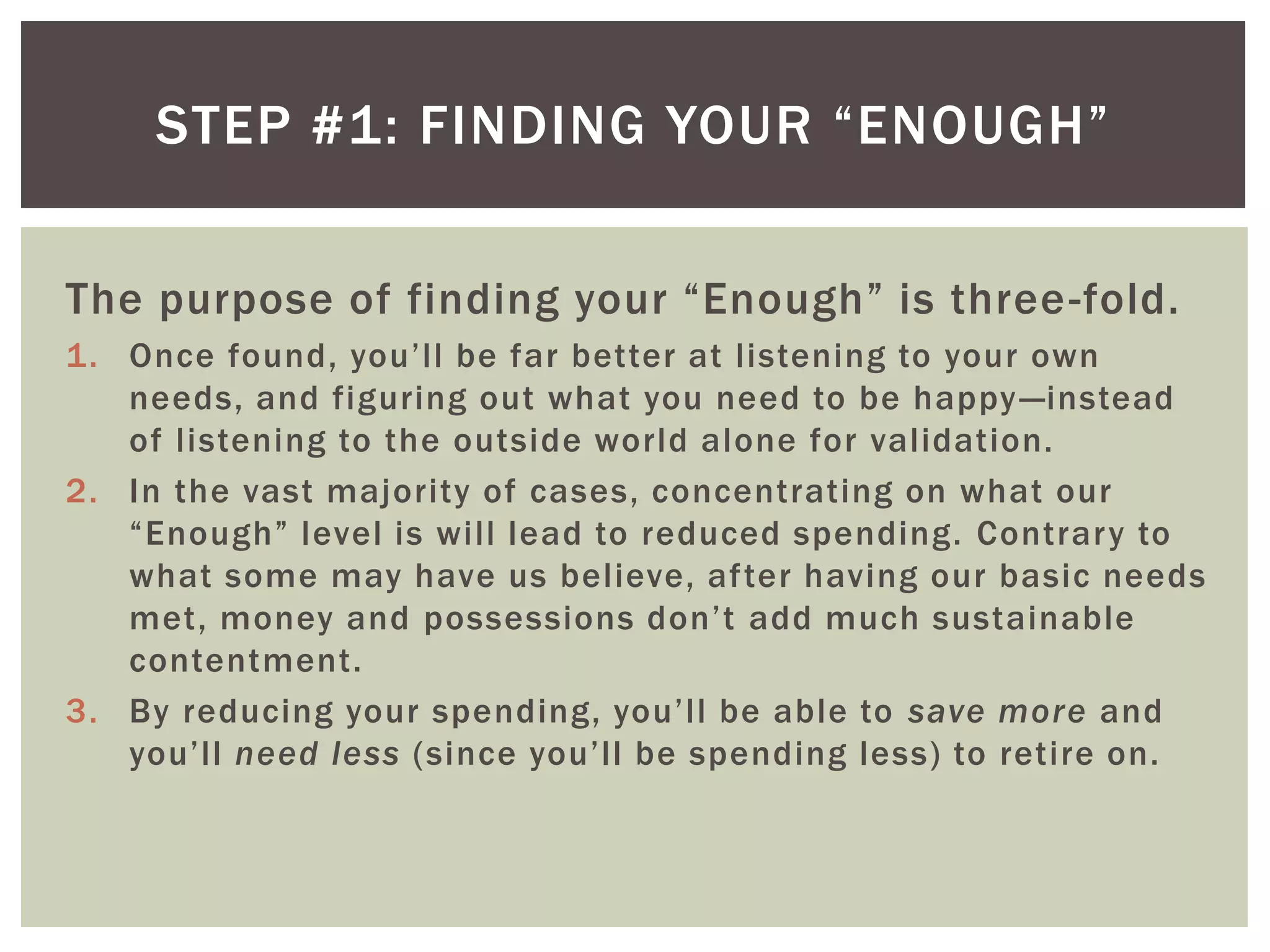 STEP #1: FINDING YOUR “ENOUGH”
The purpose of finding your “Enough” is three-fold.
1. Once found, you’ll be far better at listening to your own
needs, and figuring out what you need to be happy—instead
of listening to the outside world alone for validation.
2. In the vast majority of cases, concentrating on what our
“Enough” level is will lead to reduced spending. Contrary to
what some may have us believe, after having our basic needs
met, money and possessions don’t add much sustainable
contentment.
3. By reducing your spending, you’ll be able to save more and
you’ll need less (since you’ll be spending less) to retire on.
 