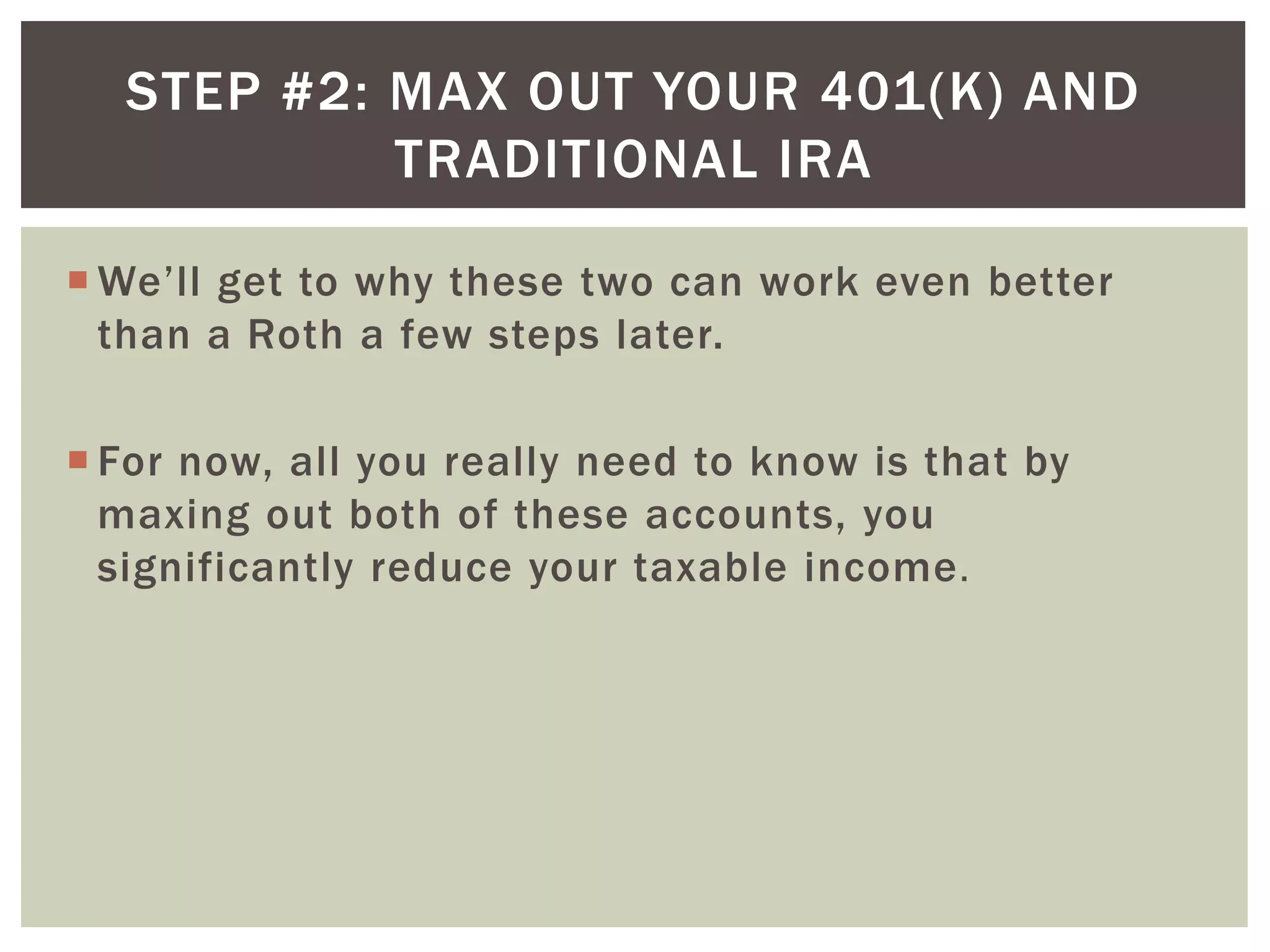 STEP #2: MAX OUT YOUR 401(K) AND
TRADITIONAL IRA
 We’ll get to why these two can work even better
than a Roth a few steps later.
 For now, all you really need to know is that by
maxing out both of these accounts, you
significantly reduce your taxable income.
 