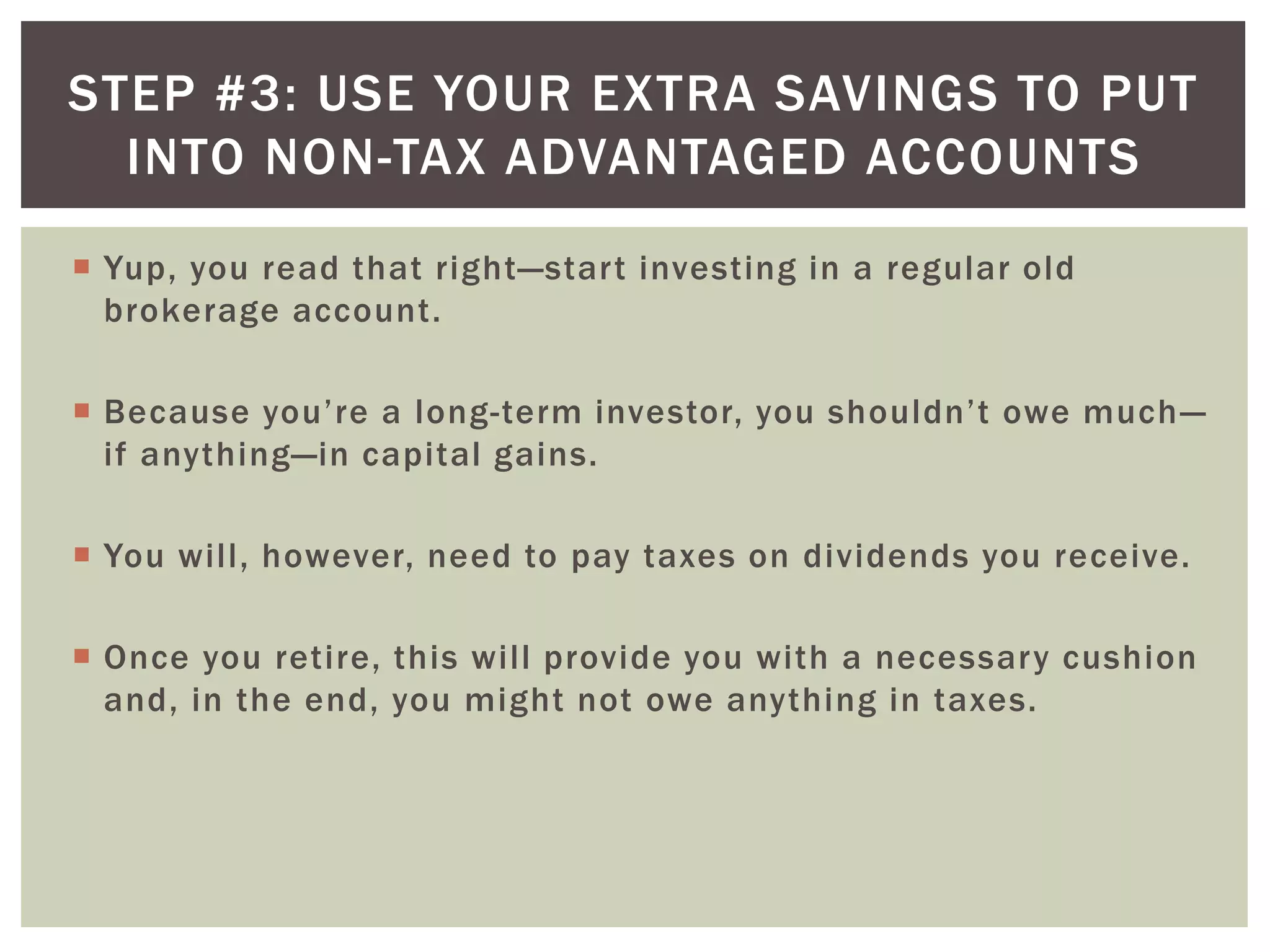  Yup, you read that right—start investing in a regular old
brokerage account.
 Because you’re a long-term investor, you shouldn’t owe much—
if anything—in capital gains.
 You will, however, need to pay taxes on dividends you receive.
 Once you retire, this will provide you with a necessary cushion
and, in the end, you might not owe anything in taxes.
STEP #3: USE YOUR EXTRA SAVINGS TO PUT
INTO NON-TAX ADVANTAGED ACCOUNTS
 
