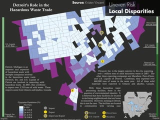 Kristen Vincent 2/21/15 Data From U.S. Census Bureau, Natural Earth, and EPA
Dynecol, Inc.
1,095,109 Tons
Petro-Chem
459,326 Tons
U.S. Liquids
203,375 Tons
Marathon
93 Tons
Dynecol, Inc.
26 Tons
U.S. Liquids
3,757 Tons
Detroit’s Role in the
Hazardous Waste Trade
Caucasian Population (%)
0-10.0
10.1-26.8
26.9-47.3
47.4-70.4
70.5-98.8
No Data
Detroit
Ontario Quebec
Imports Exports
Import
Export
Import and Export
N
With these hazardous waste
processing facilities, there is the
question of environmental injustice. It
is believed that these facilities are located
in declining neighborhoods that are home
to minorities. However, looking at Detroit,
this is not the case. The facilities are located
in communities with varying race.
Detroit, Michigan is an
importer and expoerter
of hazardous waste with
multiple companies involved
in the hazardous waste trade.
Dynecol, Inc. and U.S. Liquids of
Detroit are involved in importing solid
hazardous waste. In 2007, they combined
to import over 3,783 tons of solid waste. These
imports came from Ontario and Quebec, Canada.
Dynecol, Inc. is the largest exporter in the city, exporting
over 1 million tons of solid hazardous waste in 2007. The
other three exporting companies are Marathon, Petro-Chem,
and U.S. Liquids of Detroit. Combined, they exported over
660,000 tons of waste in the same year. All of these solid
materials were exported to Ontario and Quebec, Canada.
Dynecol
U.S. Liquids
Petro-Chem
Marathon
2
3
4
2
3
4
1
1
 