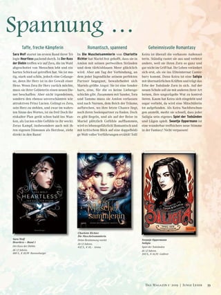 Spannung …
Sara Wolf
Heartless – Band 1
Der Kuss der Diebin
Ab 12 Jahren.
480 S., € 18,99 Ravensburger
Charlotte Richter
Die Muschelsammlerin
Deine Bestimmung wartet
Ab 12 Jahren.
432 S., € 18,– Arena
Swantje Oppermann
Saligia
Spiel der Todsünden
Ab 12 Jahren.
343 S., € 16,95 Gulliver
Taffe, freche Kämpferin
Sara Wolf startet im ersten Band ihrer Tri-
logie Heartless packend durch. In Der Kuss
der Diebin treffen wir auf Zera, die im Wald
abgeschottet von Menschen lebt und ein
hartes Schicksal getroffen hat. Sie ist mu-
tig, stark und schön, jedoch eine Gefange-
ne, denn ihr Herz ist in der Gewalt einer
Hexe. Wenn Zera ihr Herz zurück möchte,
muss sie ihrer Gebieterin einen neuen Die-
ner beschaffen: Aber nicht irgendeinen,
sondern den ebenso unverschämten wie
attraktiven Prinz Lucien. Gelingt es Zera,
sein Herz zu stehlen, und zwar im wahrs-
ten Sinne des Wortes, ist sie frei! Doch ihr
eiskalter Plan gerät schon bald ins Wan-
ken, als Lucien echte Gefühle in ihr weckt.
Zeras Kampf, insbesondere auch mit ih-
ren eigenen Dämonen als Herzlose, zieht
direkt in den Bann!
Romantisch, spannend
In Die Muschelsammlerin von Charlotte
Richter hat Mariel fest gehofft, dass sie in
Amlon mit seinen perlweißen Stränden
und dem türkisblauen Meer glücklich
wird. Aber am Tag der Verbindung, an
dem jeder Jugendliche seinem perfekten
Partner begegnet, bewahrheitet sich
Mariels größte Angst: Sie ist eine Sonder-
bare, eine, für die es keine Liebesge-
schichte gibt. Zusammen mit Sander, Tora
und Tammo muss sie Amlon verlassen
und nach Nurnen, dem Reich der Träume,
aufbrechen, wo ihre letzte Chance liegt,
noch ihren Seelenpartner zu finden. Doch
es gibt Regeln, und als auf der Reise in
Mariel plötzlich Gefühle aufflammen,
wird es lebensgefährlich! Romantisch und
mit kritischem Blick auf eine doppelbödi-
ge Welt voller Verführungen erzählt! Toll!
Geheimnisvolle Romantasy
Keira ist überall die verhasste Außensei-
terin. Ständig rastet sie aus und verletzt
andere, weil sie ihren Zorn so ganz und
gar nicht im Griff hat. Ihr Leben verändert
sich erst, als sie ins Eliteinternat Canter-
bury kommt. Denn Keira ist eine Saligia
mit übernatürlichen Kräften und trägt das
Erbe der Todsünde Zorn in sich. Auf der
neuen Schule soll sie mit anderen ihrer Art
lernen, ihre ungezügelte Wut zu kontrol-
lieren. Kaum hat Keira sich eingelebt und
sogar verliebt, da wird eine Mitschülerin
tot aufgefunden. Als Keira Nachforschun-
gen anstellt, merkt sie schnell, dass jeder
Saligia sein eigenes Spiel der Todsünden
und Lügen spielt. Swantje Oppermann ist
eine wunderbar treffsichere neue Stimme
in der Fantasy! Nicht verpassen!
33Das Magazin 1 · 2019  |  Junge Leser
 