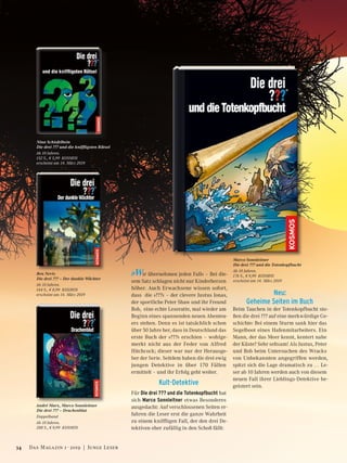 Nina Schiefelbein
Die drei ??? und die kniffligsten Rätsel
Ab 10 Jahren.
152 S., € 5,99 KOSMOS
erscheint am 14. März 2019
»Wir übernehmen jeden Fall« – Bei die-
sem Satz schlagen nicht nur Kinderherzen
höher. Auch Erwachsene wissen sofort,
dass die »???« – der clevere Justus Jonas,
der sportliche Peter Shaw und ihr Freund
Bob, eine echte Leseratte, mal wieder am
Beginn eines spannenden neuen Abenteu-
ers stehen. Denn es ist tatsächlich schon
über 50 Jahre her, dass in Deutschland das
erste Buch der »???« erschien – wohlge-
merkt nicht aus der Feder von Alfred
Hitchcock; dieser war nur der Herausge-
ber der Serie. Seitdem haben die drei ewig
jungen Detektive in über 170 Fällen
ermittelt – und ihr Erfolg geht weiter.
Kult-Detektive
Für Die drei ??? und die Totenkopfbucht hat
sich Marco Sonnleitner etwas Besonderes
ausgedacht: Auf verschlossenen Seiten er-
fahren die Leser erst die ganze Wahrheit
zu einem kniffligen Fall, der den drei De-
tektiven eher zufällig in den Schoß fällt:
Neu:
Geheime Seiten im Buch
Beim Tauchen in der Totenkopfbucht sto-
ßen die drei ??? auf eine merkwürdige Ge-
schichte: Bei einem Sturm sank hier das
Segelboot eines Hafenmitarbeiters. Ein
Mann, der das Meer kennt, kentert nahe
der Küste? Sehr seltsam! Als Justus, Peter
und Bob beim Untersuchen des Wracks
von Unbekannten angegriffen werden,
spitzt sich die Lage dramatisch zu … Le-
ser ab 10 Jahren werden auch von diesem
neuen Fall ihrer Lieblings-Detektive be-
geistert sein.
Ben Nevis
Die drei ??? – Der dunkle Wächter
Ab 10 Jahren.
144 S., € 8,99 KOSMOS
erscheint am 14. März 2019
André Marx, Marco Sonnleitner
Die drei ??? – Drachenblut
Doppelband
Ab 10 Jahren.
288 S., € 9,99 KOSMOS
Marco Sonnleitner
Die drei ??? und die Totenkopfbucht
Ab 10 Jahren.
176 S., € 9,99 KOSMOS
erscheint am 14. März 2019
34 Das Magazin 1 · 2019  |  Junge Leser
 