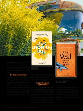 John Ironmonger
Der Wal und das Ende der Welt
480 S., € 22,– S.Fischer
erscheint am 27. März 2019
Meredith May
Der Honigbus
320 S., € 22,– S.Fischer
erscheint am 13. März 2019
Meredith May ist fünf, als ihre Eltern sich
trennen und sie künftig vollkommen sich
selbst überlassen. Der Großvater nimmt
sich seiner Enkelin an und macht sie in ei-
nem rostigen alten Bus in seinem Garten
mit der faszinierenden Welt der Bienen
vertraut.
Die Weisheiten der Natur
Bald sind die Bienen für Meredith fast so
etwas wie eine Familie: Wenn sie sich ver-
lassen fühlt, zeigen sie ihr, wie man zu-
sammenhält und füreinander sorgt. Wenn
sie über ihre depressive Mutter verzwei-
felt, bewundert sie die Bienen dafür, ihre
Königin einfach austauschen zu können.
Die Bienen lehren Meredith, anderen zu
vertrauen, mutig zu sein und ihren eige-
nen Weg zu gehen. Heute lebt Meredith
May in der San Francisco Bay Area und
hält dort den letzten Bienenstock ihres in-
zwischen verstrobenen Großvaters als Im-
kerin in fünfter Generation. In Der Honig-
bus erzählt sie ihre Geschichte, die von
Verlust und Mut handelt – und von der le-
bensrettenden Kraft der Natur.
Was die Menschheit
zusammenhält
Der Auftakt zu John Ironmongers Roman
Der Wal und das Ende der Welt mutet skur-
ril an: Erst wird ein junger Mann ange-
spült, und dann strandet ein Wal. Die drei-
hundertsieben Bewohner des Fischerdorfs
St. Piran in Cornwall spüren sofort, dass
hier etwas Sonderbares beginnt. Doch kei-
ner kann ahnen, wie existentiell ihre Ge-
meinschaft wirklich bedroht ist. So wie
das ganze Land. Und vielleicht die ganze
Welt. Weil alles mit allem zusammen-
hängt. John Ironmonger erzählt eine mit-
reißende Geschichte über das, was uns als
Menschheit verbindet. Und er stellt die
wichtigen Fragen: Wissen wir genug über
die Welt, in der wir leben? Was brauchen
wir, um uns aufgehoben zu fühlen? Und
was würden Sie tun, wenn alles auf dem
Spiel steht?
6 Das Magazin 1 · 2019  |  Literatur | Unterhaltung
 