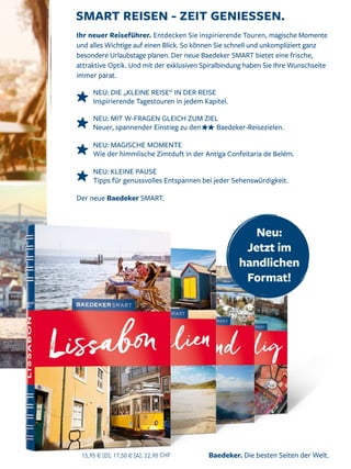 Baedeker. Die besten Seiten der Welt.
Der neue Baedeker SMART.
SMART REISEN - ZEIT GENIESSEN.
Ihr neuer Reiseführer. Entdecken Sie inspirierende Touren, magische Momente
und alles Wichtige auf einen Blick. So können Sie schnell und unkompliziert ganz
besondere Urlaubstage planen. Der neue Baedeker SMART bietet eine frische,
attraktive Optik. Und mit der exklusiven Spiralbindung haben Sie Ihre Wunschseite
immer parat.
NEU: DIE „KLEINE REISE“ IN DER REISE
Inspirierende Tagestouren in jedem Kapitel.
NEU: MIT W-FRAGEN GLEICH ZUM ZIEL
Neuer, spannender Einstieg zu den Baedeker-Reisezielen.
NEU: MAGISCHE MOMENTE
Wie der himmlische Zimtduft in der Antiga Confeitaria de Belém.
NEU: KLEINE PAUSE
Tipps für genussvolles Entspannen bei jeder Sehenswürdigkeit.
15,95 € [D], 17,50 € [A], 22,90 CHF
Neu:
Jetzt im
handlichen
Format!
 