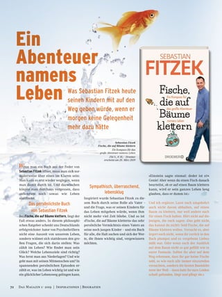 Sebastian Fitzek
Fische, die auf Bäume klettern
Ein Kompass für das
große Abenteuer namens Leben
256 S., € 18,– Droemer
erscheint am 20. März 2019
Wenn man ein Buch aus der Feder von
Sebastian Fitzek öffnet, muss man sich nor-
malerweise über eines im Klaren sein:
Man kann es erst wieder weglegen, wenn
man damit durch ist. Und dazwischen
könnte man durchaus vergessen, dass
außenrum noch sowas wie Leben
stattfindet.
Das persönlichste Buch
von Sebastian Fitzek
Bei Fische, die auf Bäume klettern, liegt der
Fall etwas anders. In diesem philosophi-
schen Ratgeber schenkt uns Deutschlands
erfolgreichster Autor von Psychothrillern
nicht eine Auszeit von unserem Leben,
sondern widmet sich stattdessen den gro-
ßen Fragen, die sich darin stellen: Was
zählt im Leben? Wie findet man sein
Glück? Welche Lebensziele sind richtig?
Was lernt man aus Niederlagen? Und wie
geht man mit seinen Mitmenschen um? In
spannenden persönlichen Episoden er-
zählt er, was im Leben wichtig ist und wie
ein glücklicher Lebensweg gelingen kann.
Sympathisch, überraschend,
lebensklug
Inspiriert wurde Sebastian Fitzek zu die-
sem Buch durch seine Rolle als Vater –
und die Frage, was er seinen Kindern für
das Leben mitgeben würde, wenn ihm
nicht mehr viel Zeit bliebe. Und so ist
»Fische, die auf Bäume klettern« das sehr
persönliche Vermächtnis eines Vaters an
seine noch jungen Kinder – und ein Buch
für alle, die Halt suchen und sich der Wer-
te, die ihnen wichtig sind, vergewissern
möchten.
»Einstein sagte einmal: ›Jeder ist ein
Genie! Aber wenn du einen Fisch danach
beurteilst, ob er auf einen Baum klettern
kann, wird er sein ganzes Leben lang
glauben, dass er dumm ist.‹
Und ich ergänze: Lasst euch umgekehrt
auch nicht davon abhalten, auf einen
Baum zu klettern, nur weil andere euch
für einen Fisch halten. Hört nicht auf die-
jenigen, die euch sagen: ›Das geht nicht,
das kannst du nicht!‹ Seid Fische, die auf
Bäume klettern wollen. Versucht es, aber
ärgert euch nicht, wenn ihr zurück in den
Bach plumpst und es vergebene Liebes-
müh war. Oder wenn euch der Ausblick
auf dem Baum nicht so gut gefällt wie in
eurer Fantasie. Solltet ihr aber auf dem
Weg erkennen, dass ihr gar keine Fische
seid, so wie euch alle immer einzureden
versuchten, sondern die besten Baumklet-
terer der Welt – dann habt ihr eure Leiden-
schaft gefunden. Hegt und pflegt sie.«
Ein
Abenteuer
namens
Leben Was Sebastian Fitzek heute
seinen Kindern mit auf den
Weg geben würde, wenn er
morgen keine Gelegenheit
mehr dazu hätte
72 Das Magazin 1 · 2019  |  Inspirationen | Biografien
 