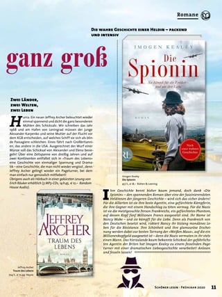 ganz groß
Zwei Länder,
zwei Welten,
zwei Leben
Jeffrey Archer
Traum des Lebens
704 S., € 10,99 Heyne
Imogen Kealey
Die Spionin
457 S., € 18,– Rütten & Loening
Die wahre Geschichte einer Heldin – packend
und intensiv
H
urra: Ein neuer Jeffrey Archer beleuchtet wieder
einmal spannend und dicht die ganz besonderen
Mühlen des Schicksals: Wir schreiben das Jahr
1968 und am Hafen von Leningrad müssen der junge
Alexander Karpenko und seine Mutter auf der Flucht vor
dem KGB entscheiden, auf welches Schiff sie sich als blin-
de Passagiere schleichen. Eines fährt nach Großbritanni-
en, das andere in die USA. Ausgerechnet der Wurf einer
Münze soll das Schicksal von Alexander und Elena besie-
geln! Über eine Zeitspanne von dreißig Jahren und auf
zwei Kontinenten entfaltet sich in »Traum des Lebens«
eine Geschichte von einmaliger Spannung und Drama-
tik – eine Geschichte, die man nicht wieder vergisst , denn
Jeffrey Archer gelingt wieder ein Pageturner, bei dem
man einfach nur genüsslich mitﬁebert!
Übrigens auch als Hörbuch in einer gekürzten Lesung von
Erich Räuker erhältlich (3 MP3-CDs, 14h45, € 12,– Random
House Audio).
I
hre Geschichte kennt bisher kaum jemand, doch dank »Die
Spionin« – den spannenden Roman über eine der faszinierendsten
Heldinnen der jüngeren Geschichte – wird sich das sicher ändern!
Für die Allierten ist sie ihre beste Agentin, eine gefürchtete Kämpferin,
die ihre Gegner mit einem Handschlag zu töten vermag. Für die Nazis
ist sie die meistgesuchte Person Frankreichs, ein gefürchtetes Phantom,
auf dessen Kopf fünf Millionen Francs ausgesetzt sind. Ihr Name ist
Nancy Wake – und sie kämpft für die Liebe. Denn als Frankreich von
den Deutschen besetzt wird, riskiert Nancy ihr bislang mondänes Le-
ben für die Résistance. Ihre Schönheit und ihre glamouröse Erschei-
nung werden dabei zur besten Tarnung der »Weißen Maus«, auf die ein
Millionenkopfgeld ausgesetzt ist – denn die Nazis vermuten in ihr stets
einen Mann. Das hierzulande kaum bekannte Schicksal der gefährlichs-
ten Agentin der Briten hat Imogen Kealey zu einem fesselnden Page-
turner mit einer dramatischen Liebesgeschichte verarbeitet! Anlesen
und fesseln lassen!
11Schöner lesen · Frühjahr 2020
Romane
 