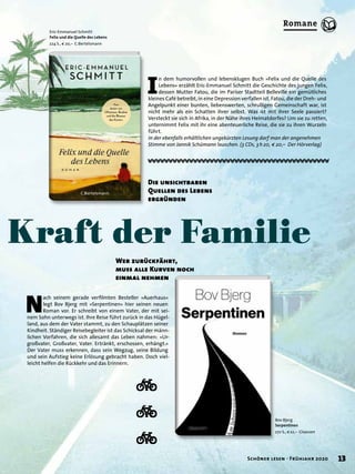 ı
ı
ı
Bov Bjerg
Serpentinen
272 S., € 22,– Claassen
Kraft der Familie
I
n dem humorvollen und lebensklugen Buch »Felix und die Quelle des
Lebens« erzählt Eric-Emmanuel Schmitt die Geschichte des jungen Felix,
dessen Mutter Fatou, die im Pariser Stadtteil Belleville ein gemütliches
kleines Café betreibt, in eine Depression verfallen ist. Fatou, die der Dreh- und
Angelpunkt einer bunten, liebenswerten, schrulligen Gemeinschaft war, ist
nicht mehr als ein Schatten ihrer selbst. Was ist mit ihrer Seele passiert?
Versteckt sie sich in Afrika, in der Nähe ihres Heimatdorfes? Um sie zu retten,
unternimmt Felix mit ihr eine abenteuerliche Reise, die sie zu ihren Wurzeln
führt.
In der ebenfalls erhältlichen ungekürzten Lesung darf man der angenehmen
Stimme von Jannik Schümann lauschen. (3 CDs, 3h20, € 20,– Der Hörverlag)
N
ach seinem gerade verﬁlmten Besteller »Auerhaus«
legt Bov Bjerg mit »Serpentinen« hier seinen neuen
Roman vor. Er schreibt von einem Vater, der mit sei-
nem Sohn unterwegs ist. Ihre Reise führt zurück in das Hügel-
land, aus dem der Vater stammt, zu den Schauplätzen seiner
Kindheit. Ständiger Reisebegleiter ist das Schicksal der männ-
lichen Vorfahren, die sich allesamt das Leben nahmen: »Ur-
großvater, Großvater, Vater. Ertränkt, erschossen, erhängt.«
Der Vater muss erkennen, dass sein Wegzug, seine Bildung
und sein Aufstieg keine Erlösung gebracht haben. Doch viel-
leicht helfen die Rückkehr und das Erinnern.
Eric-Emmanuel Schmitt
Felix und die Quelle des Lebens
224 S., € 20,– C.Bertelsmann
Wer zurückfährt,
muss alle Kurven noch
einmal nehmen
Die unsichtbaren
Quellen des Lebens
ergründen
13Schöner lesen · Frühjahr 2020
Romane
 