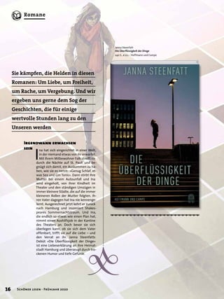 {
Sie kämpfen, die Helden in diesen
Romanen: Um Liebe, um Freiheit,
um Rache, um Vergebung. Und wir
ergeben uns gerne dem Sog der
Geschichten, die für einige
wertvolle Stunden lang zu den
Unseren werden
Janna Steenfatt
Die Überﬂüssigkeit der Dinge
240 S., € 22,– Hoffmann und Campe
I
na hat sich eingerichtet in einer Welt,
in der niemand etwas von ihr erwartet.
Mit ihrem Mitbewohner Falk streift sie
durch die Nächte auf St. Pauli und be-
gnügt sich damit, ein Auskommen zu ha-
ben, wie sie es nennt: »Genug Schlaf, et-
was Sex und Gin Tonic«. Dann stirbt ihre
Mutter bei einem Autounfall und Ina
wird eingeholt, von ihrer Kindheit im
Theater und den ständigen Umzügen in
immer kleinere Städte, die auf die immer
kleineren Rollen der Mutter folgten. Ih-
ren Vater dagegen hat Ina nie kennenge-
lernt. Ausgerechnet jetzt kehrt er zurück
nach Hamburg und inszeniert Shakes-
peares Sommernachtstraum. Und Ina,
die endlich so etwas wie einen Plan hat,
nimmt einen Aushilfsjob in der Kantine
des Theaters an. Doch bevor sie sich
überlegen kann, ob sie sich dem Vater
offenbart, trifft sie auf die Liebe – und
den Verrat an ihr. Janna Steenfatts
Debüt »Die Überﬂüssigkeit der Dinge«
ist eine Liebeserklärung an ihre Heimat-
stadt Hamburg und überzeugt durch tro-
ckenen Humor und tiefe Gefühle.
Irgendwann erwachsen
sein
Leseprobe
16 Schöner lesen · Frühjahr 2020
Romane
 