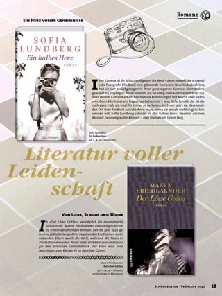 Von Liebe, Schuld und Sühne
Maren Friedlaender
Der Löwe Gottes
220 S., € 20,– Gmeiner
erscheint am 11. März 2020
Literatur voller
Leiden-
schaft
I
n »Der Löwe Gottes« verarbeitet die renommierte
Journalistin Maren Friedlaender Familiengeschichte
zu einem berührenden Roman: Der im Jahr 1939 ge-
borene jüdische Junge Ariel vagabundiert mit seinen wohl-
habenden Eltern durch die Welt, während die Nazis in
Deutschland morden. Ariels Vater stirbt bei seinem Einsatz
für den britischen Geheimdienst. Der Sohn wird zum
Nazi-Jäger, zum Rächer. Er ist der Löwe Gottes.
I
hre Kamera ist ihr Schutzwall gegen die Welt – denn obwohl die schwedi-
sche Fotograﬁn Elin Boals eine glänzende Karriere in New York absolviert,
hat sie sich zurückgezogen in ihren ganz eigenen Kosmos. Niemandem
gewährt sie Zugang zu ihrem Inneren. Als sie völlig unerwartet einen Brief aus
ihrer Heimat Gotland erhält, brechen die Erinnerungen mit Macht über sie he-
rein. Denn Elin hütet ein tragisches Geheimnis – eine tiefe Schuld, die sie da-
mals dazu trieb, die Insel für immer zu verlassen. Und nun spürt sie, dass sie an
den Ort ihrer Kindheit zurückkehren muss, wenn sie jemals wirklich glücklich
werden will. Soﬁa Lundberg schreibt in »Ein halbes Herz« fesselnd darüber,
dass wir zwar weglaufen können – aber niemals ein Leben lang.
Ein Herz voller Geheimnisse
Soﬁa Lundberg
Ein halbes Herz
416 S., € 20,– Goldmann
17Schöner lesen · Frühjahr 2020
Romane
 