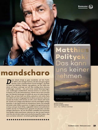 mandscharo
D
enis Scheck bringt es ganz wunderbar auf den Punkt:
»Er zählt zu den wenigen Autoren, die über eine ganz eigene
Sprache, einen unverkennbaren Sound verfügen.« Die Rede
ist dabei von Matthias Politycki, 1955 geboren, der die Hälfte des
Jahres auf Reisen verbringt und seit über dreißig Jahren Romane,
Erzählungen, Gedichte – und auch immer wieder Reisereportagen
und -erzählungen veröffentlicht. Diesmal nimmt er in seinem neu-
en Roman mit an den Kilimandscharo. Hierher hat es Hans verschla-
gen: Der liberale Hamburger ist endlich da, wo er ein Leben lang hin-
wollte. Hier, auf dem Dach von Afrika, wünscht er sich nichts mehr,
als endlich mit seiner Vergangenheit ins Reine zu kommen. Doch am
Grunde des Kraters steht bereits ein Zelt, und in diesem Zelt hockt
der Tscharli, ein Ur-Bayer ohne Benimm und mit unerträglich rechten
Ansichten. In der Nacht bricht ein Schneesturm herein und schweißt
die beiden wider Willen zusammen. Es beginnt eine gemeinsame Rei-
se kreuz und quer durch Afrika, unglaublich intensiv und authentisch
erzählt, wie das nur Politycki kann, gespickt mit absurden und aber-
witzigen Abenteuern. Als sich die beiden schließlich die Geschichte
ihrer großen Liebe anvertrauen, erkennen sie, dass sie zwei Gezeich-
nete sind, die mit dem Leben noch eine Rechnung offen haben. »Das
kann uns keiner nehmen!« ist einfach großartiges Kopfkino!
Matthias Politycki
Das kann uns keiner nehmen
304 S., € 22,– Hoffmann und Campe
©Bothor
19Schöner lesen · Frühjahr 2020
Romane
 