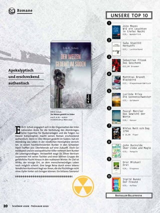 E
rik D. Schulz engagiert sich in der Organisation der Inter-
nationalen Ärzte für die Verhütung des Atomkrieges.
Seine Expertise für Bunkeranlagen und die Folgen nu-
klearer Katastrophen macht seinen Roman erschreckend
authentisch. Denn in »Der Weizen gedeiht im Süden« hat ein
Atomkrieg das Leben in der nördlichen Hemisphäre vernich-
tet. In einem hochtechnisierten Bunker in den Schweizer
Alpen hoffen 300 Überlebende auf eine Zukunft. Doch Ge-
treidepest und ein soziopathischer Killer nehmen dem Bunker
die Lebensgrundlagen. Verzweifelt wagt Dr. Oliver Bertram
zusammen mit seiner Tochter und einer kleinen Gruppe die
gefährliche Flucht hinaus in den nuklearen Winter. Ihr Ziel ist
Afrika, der einzige Ort, an dem menschenwürdiges Leben
noch möglich scheint. Eine lange Reise durch einen lebens-
feindlichen Kontinent liegt vor ihnen, die die Flüchtlinge nicht
ohne Opfer hinter sich bringen können. Ein bitteres Szenario!
Erik D. Schulz
Der Weizen gedeiht im Süden
424 S., € 16,– acabus
erscheint am 9. März 2020
Apokalyptisch
und erschreckend
authentisch
UNSERE TOP 10
Bestseller Belletristik
Jojo Moyes
Wie ein Leuchten
in tiefer Nacht
€24,– Wunderlich
Lucinda Riley
Die Sonnenschwester
€22,– Goldmann
Pascal Mercier
Das Gewicht der
Worte
€26,– Hanser
Niklas Natt och Dag
1794
€ 16,99 Piper
John Burnside
Über Liebe und Magie
€20,– Penguin
Dror Mishani
Drei
€24,– Diogenes
Sigrid Nunez
Der Freund
€20,– Aufbau
Matthias Brandt
Blackbird
€22,– Kiepenheuer&Witsch
Saša Staniši´c
Herkunft
€22,– Luchterhand
Sebastian Fitzek
Das Geschenk
€22,99 Droemer
!
"
§
$
%
&
/
(
)
=
20 Schöner lesen · Frühjahr 2020
Romane
 