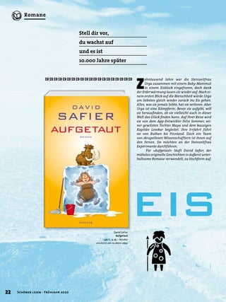 Z
ehntausend Jahre war die Steinzeitfrau
Urga zusammen mit einem Baby-Mammut
in einem Eisblock eingefroren, doch dank
der Erderwärmung tauen sie wieder auf. Nach ei-
nem ersten Blick auf die Menschheit würde Urga
am liebsten gleich wieder zurück ins Eis gehen.
Alles, was sie jemals liebte, hat sie verloren. Aber
Urga ist eine Kämpferin: Bevor sie aufgibt, will
sie herausﬁnden, ob sie vielleicht auch in dieser
Welt das Glück ﬁnden kann. Auf ihrer Reise wird
sie von dem App-Entwickler Felix Sommer, sei-
ner gewitzten Tochter Maya und dem kauzigen
Kapitän Lovskar begleitet. Ihre Irrfahrt führt
sie von Buthan bis Finnland. Doch ein Team
von skrupellosen Wissenschaftlern ist ihnen auf
den Fersen. Sie möchten an der Steinzeitfrau
Experimente durchführen.
Für »Aufgetaut« läuft David Saﬁer, der
mühelos originelle Geschichten in äußerst unter-
haltsame Romane verwandelt, zu Hochform auf.
Stell dir vor,
du wachst auf
und es ist
10.000 Jahre später
David Safier
Aufgetaut
336 S., € 16,– Kindler
erscheint am 10.März 2020
EIS
22 Schöner lesen · Frühjahr 2020
Romane
 