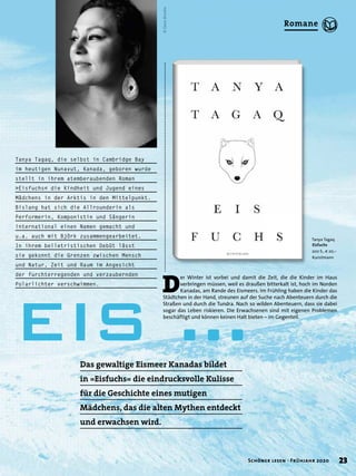 Tanya Tagaq, die selbst in Cambridge Bay
im heutigen Nunavut, Kanada, geboren wurde
stellt in ihrem atemberaubenden Roman
»Eisfuchs« die Kindheit und Jugend eines
Mädchens in der Arktis in den Mittelpunkt.
Bislang hat sich die Allrounderin als
Performerin, Komponistin und Sängerin
international einen Namen gemacht und
u.a. auch mit Björk zusammengearbeitet.
In ihrem belletristischen Debüt lässt
sie gekonnt die Grenzen zwischen Mensch
und Natur, Zeit und Raum im Angesicht
der furchterregenden und verzaubernden
Polarlichter verschwimmen.
©DaveBrosha
D
er Winter ist vorbei und damit die Zeit, die die Kinder im Haus
verbringen müssen, weil es draußen bitterkalt ist, hoch im Norden
Kanadas, am Rande des Eismeers. Im Frühling haben die Kinder das
Städtchen in der Hand, streunen auf der Suche nach Abenteuern durch die
Straßen und durch die Tundra. Nach so wilden Abenteuern, dass sie dabei
sogar das Leben riskieren. Die Erwachsenen sind mit eigenen Problemen
beschäftigt und können keinen Halt bieten – im Gegenteil.
Das gewaltige Eismeer Kanadas bildet
in »Eisfuchs« die eindrucksvolle Kulisse
für die Geschichte eines mutigen
Mädchens, das die alten Mythen entdeckt
und erwachsen wird.
Tanya Tagaq
Eisfuchs
200 S., € 20,–
Kunstmann
EIS …
23Schöner lesen · Frühjahr 2020
Romane
 