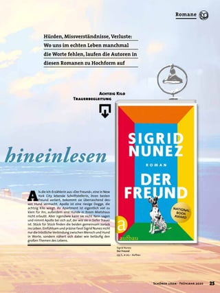 hineinlesen
Hürden, Missverständnisse, Verluste:
Wo uns im echten Leben manchmal
die Worte fehlen, laufen die Autoren in
diesen Romanen zu Hochform auf
A
ls die Ich-Erzählerin aus »Der Freund«, eine in New
York City lebende Schriftstellerin, ihren besten
Freund verliert, bekommt sie überraschend des-
sen Hund vermacht. Apollo ist eine riesige Dogge, die
achtzig Kilo wiegt. Ihr Apartment ist eigentlich viel zu
klein für ihn, außerdem sind Hunde in ihrem Mietshaus
nicht erlaubt. Aber irgendwie kann sie nicht Nein sagen
und nimmt Apollo bei sich auf, der wie sie in tiefer Trauer
ist. Stück für Stück ﬁnden die beiden gemeinsam zurück
ins Leben. Einfühlsam und präzise fasst Sigrid Nunez nicht
nur die tröstliche Verbindung zwischen Mensch und Hund
in Worte, sondern nähert sich dabei wie beiläuﬁg den
großen Themen des Lebens.
Achtzig Kilo
Trauerbegleitung
Sigrid Nunez
Der Freund
235 S., € 20,– Aufbau
û
25Schöner lesen · Frühjahr 2020
Romane
 