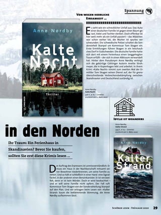 in den Norden
E
s sieht wie ein schrecklicher Unfall aus: Das Auto
einer deutschen Familie ist gegen einen Baum ge-
rast, Vater und Tochter sterben. Doch offenbar ist
hier weit mehr als ein Unfall passiert – das Mädchen
war schon vorher tot, die Mutter ist spurlos ver-
schwunden. Die schwedische Polizei schaltet die Son-
dereinheit Skanpol um Kommissar Tom Skagen ein.
Erste Ermittlungen führen Skagen in ein beschauli-
ches Dorf in Südschweden. Die deutsche Familie hatte
sich dort mit einem Ferienhaus einen langgehegten
Traum erfüllt – der sich in einen Albtraum verwandelt
hat. Hinter dem Pseudonym Anne Nørdby verbirgt
sich die gebürtige Göttinger Autorin Anette Stroh-
meyer, die in Kopenhagen lebt und arbeitet. In ihrem
Krimi »Kalte Nacht« nimmt zum zweiten Mal der Er-
mittler Tom Skagen seinen Dienst auf, der für grenz-
überschreitende Verbrechensbekämpfung zwischen
Skandinavien und Deutschland zuständig ist.
Von wegen herrliche
Einsamkeit …
Anne Nørdby
Kalte Nacht
506 S., € 16,– Gmeiner
erscheint am 11. März 2020
D
er Auftrag des Erpressers ist unmissverständlich: Er
muss ein Haus in der Nachbarschaft mitsamt sei-
ner Bewohner niederbrennen, um seine Familie zu
retten. Und so hält er schließlich in einer Hand eine Signal-
fackel, in der anderen einen Benzinkanister. Er ist verzwei-
felt, denn er ist kein Mörder. Doch er wird beobachtet –
und er will seine Familie nicht opfern. Der Fall ruft
Kommissar Tom Skagen von der Sonderabteilung Skanpol
auf den Plan. Und wir ertragen beim Lesen von »Kalter
Strand« kaum die beklemmende Stimmung, die Anne
Nørdby aufkommen lässt.
Idylle ist woanders
Anne Nørdby
Kalter Strand
544 S., € 10,– Gmeiner
erscheint am 11. März 2020
Ihr Traum: Ein Ferienhaus in
Skandinavien? Bevor Sie kaufen,
sollten Sie erst diese Krimis lesen …
29Schöner lesen · Frühjahr 2020
Spannung
 