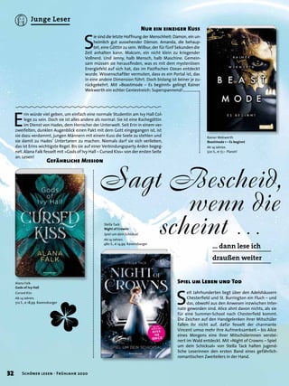 E
rin würde viel geben, um einfach eine normale Studentin am Ivy Hall Col-
lege zu sein. Doch sie ist alles andere als normal: Sie ist eine Rachegöttin
im Dienst von Hades, dem Herrscher der Unterwelt. Seit Erin in einem ver-
zweifelten, dunklen Augenblick einen Pakt mit dem Gott eingegangen ist, ist
sie dazu verdammt, jungen Männern mit einem Kuss die Seele zu stehlen und
sie damit zu Hades’ Untertanen zu machen. Niemals darf sie sich verlieben,
das ist Erins wichtigste Regel. Bis sie auf einer Verbindungsparty Arden begeg-
net. Alana Falk fesselt mit »Gods of Ivy Hall – Cursed Kiss« von der ersten Seite
an. Lesen!
Sagt Bescheid,
wenn die
scheint …
… dann lese ich
draußen weiter
Nur ein einziger Kuss
Alana Falk
Gods of Ivy Hall
Cursed Kiss
Ab 14 Jahren.
512 S., € 18,99 Ravensburger S
eit Jahrhunderten liegt über den Adelshäusern
Chesterﬁeld und St. Burrington ein Fluch – und
das, obwohl aus den Anwesen inzwischen Inter-
nate geworden sind. Alice ahnt davon nichts, als sie
für eine Summer-School nach Chesterﬁeld kommt.
Die Zeichen auf den Handgelenken ihrer Mitschüler
fallen ihr nicht auf, dafür fesselt der charmante
Vincent umso mehr ihre Aufmerksamkeit – bis Alice
eines Morgens eine ihrer Mitschülerinnen verstei-
nert im Wald entdeckt. Mit »Night of Crowns – Spiel
um dein Schicksal« von Stella Tack halten jugend-
liche Leserinnen den ersten Band eines gefährlich-
romantischen Zweiteilers in der Hand.
Spiel um Leben und Tod
Stella Tack
Night of Crowns
Spiel um dein Schicksal
Ab 14 Jahren.
480 S., € 14,99 Ravensburger
S
ie sind die letzte Hoffnung der Menschheit: Damon, ein un-
heimlich gut aussehender Dämon. Amanda, die behaup-
tet, eine Göttin zu sein. Wilbur, der für fünf Sekunden die
Zeit anhalten kann. Malcom, ein nicht klein zu kriegender
Vollnerd. Und Jenny, halb Mensch, halb Maschine. Gemein-
sam müssen sie herausﬁnden, was es mit dem mysteriösen
Energiefeld auf sich hat, das im Paziﬁschen Ozean entdeckt
wurde. Wissenschaftler vermuten, dass es ein Portal ist, das
in eine andere Dimension führt. Doch bislang ist keiner je zu-
rückgekehrt. Mit »Beastmode – Es beginnt« gelingt Rainer
Wekwerth ein echter Geniestreich: Superspannend!
Gefährliche Mission
Rainer Wekwerth
Beastmode 1 – Es beginnt
Ab 14 Jahren.
320 S., € 17,– Planet!
32 Schöner lesen · Frühjahr 2020
Junge Leser
 