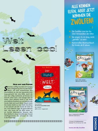 WeltWelt
Lesen coolLesen coolLesen coolLesen cool
S
cheinbar zufällig freundet sich Georgie,
stets in Begleitung ihres Hundes Mister
Masch, mit einer exzentrischen Wis-
senschaftlerin an, die eine spannende Erﬁn-
dung gemacht hat: eine Brille, durch die
man eine völlig realistische 3D-Version der
Zukunft sehen kann. Und Georgie darf sie
testen. Doch plötzlich bricht in der Stadt
eine tödliche Krankheit aus und bedroht alle
Hunde. Bald wird auch Mister Masch krank.
Den beiden bleibt nur eine Wahl: Eine Reise
in die Zukunft soll alle Hunde der Erde ret-
ten. Und vielleicht sogar die ganze Mensch-
heit. »Der Hund, der die Welt rettet« ist
ein herrlich liebenswerter Streuner, dem
Ross Welford in dieser hinreißenden Freund-
schaftsgeschichte das Schicksal der Erde
in die Pfoten legt.
Held auf vier Pfoten
Ross Welford
Der Hund, der die Welt rettet
Ab 10 Jahren.
368 S., € 16,– Coppenrath
37Schöner lesen · Frühjahr 2020 37Schöner lesen · Frühjahr 2020
Band 1: Elfen verboten
ISBN 978-3-440-16735-9
Band 2: Schabernack im Elfenland
ISBN 978-3-440-16737-3
176 Seiten | 30 Farbillustrationen
Hardcover 15 x 21,5 cm | ca. 14,– € [D]
N Die Zwölfen sind die fre-
chen Verwandten der Elfen
N Sie zeigen: Es ist okay, nicht
„perfekt“ zu sein!
N Humorvolles Mutmachbuch
für Kinder ab 8 Jahren
kosmos.de/Lilly-Zwoelfen
Alle kennen
elfen, Aber jetzt
kommen die
Zwölfen!
 