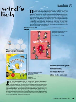 Aygen-Sibel Çelik, Markus Gerhards,
illustriert von Katja Jäger
Brummsumm
Entdecke die Welt der Honigbienen
Ab 6 Jahren.
96 S., € 14,95 moses.
E
ine ganz besondere Mischung aus Vorlese- und Sachbuch legen Aygen-
Sibel Çelik und Markus Gerhards vor: Im Vorleseteil von »Brummsumm –
Entdecke die Welt der Honigbienen« lernt die 8-jährige Leni die junge Biene
Ari kennen, die bei einem Hornissenangriff aus ihrem Stock gepurzelt ist. Leni ret-
tet Ari und bringt sie zu einer Imkerin aufs Land, wo sie eine neue Familie ﬁndet.
Ganz nebenbei lernen Leni und die Leser dabei so einiges über Bienen! Der Sach-
teil, der direkt an die erzählenden Kapitel angeschlossen ist, erklärt Kindern dann
eindrucksvoll die Lebensweise der Honigbienen und vermittelt, warum Bienen
so wichtig für uns Menschen sind. Wunderbare Illustrationen von Katja Jäger und
Fotos runden das Lese- und Wissenserlebnis ab.
Stefanie Höﬂer, illustriert von Anke Kuhl
Helsin Apelsin und der Spinner
Ab 8 Jahren.
208 S., € 12,95 Beltz & Gelberg
wird’s
lich
Abenteuerlich originell:
Kinderbücher,
die begeistern und
nicht mehr loslassen
D
ie Heldin aus dem neuen Kinderbuch der preisgekrönten Autorin
Stefanie Höﬂer hat ein klitzekleines Problem: Helsin ist zierlich und
biegsam wie ein Grashüpfer und immer gut gelaunt. Also meistens.
Manchmal bekommt sie nämlich einen Wutausbruch wie Rumpelstilzchen.
Genau dass passiert ihr an dem Tag, als Louis neu in die Zwergen-Klasse
kommt und dieses blöde »Helsin, Apelsin, Apfelsine« murmelt. Helsin han-
delt sich ein dickes Problem ein, denn sie klaut daraufhin einfach seinen
Fidschileguan. Und jetzt hadert sie damit, wie sie aus der Nummer wieder
rauskommt. Dass Louis immer netter wird, ist dabei nicht die letzte Über-
raschung. Stefanie Höﬂer erzählt auf Augenhöhe von Kindern über Rachege-
lüste, Stehlen, Gewissensbisse und wie man mit all dem umgehen kann. Die
Bilder von Anke Kuhl passen perfekt!
Wutausbruch mit
Folgen
Wunderbare Kombi von
Sach- und Erzähltexten
39Schöner lesen · Frühjahr 2020
Junge Leser
 