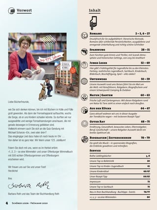 Romane	 2	–	3,	6	–	27
Druckfrisch für Sie aufgeblättert: literarische Kleinode,
Romane über schillernde Persönlichkeiten, ausgefallene und
anregende Unterhaltung und richtig schöne Schmöker
Spannung	 28	–	31
Zum Fürchten gute Krimis und Thriller, mit Scandi-Atmo-
sphäre und historischen Settings, von cosy bis knallhart
Junge	Leser	 32	–	49
Hier gibt’s Frühlingstitel für Jugendliche bis zu den Kleinsten:
Fantasy, realistisches Jugendbuch, Sachbuch, Kinderbuch,
Bilderbuch, Beschäftigung, Spiel – alles dabei!
Unterwegs	 50	–	59
Unsere Auswahl rund ums Reisen führt Sie ein Mal um
die Welt: mit Reiseführern, Ratgebern, Biografischem und
einem Schwerpunkt Camping & Outdoor
Natur	|	Garten	 60	–	63
Frische Luft und Gartengenuss: Mit diesen Ratgebern rund
um Natur & Tiere zieht es einen einfach nach draußen.
Aus	der	Küche	 64	–	67
Ganz aktuell widmen wir uns in dieser Ausgabe
der Trendküche vegan – mit leckerem Rezept-Tipp!
Guter	Rat		 68	–	75
Ernährung, Gesundheit, bewusstes Leben, Elternratgeber,
Beruf, Gesellschaft – unsere Ratgeber-Auswahl deckt ein
breites Spektrum ab.
Biografien	|	Zeitgeschehen	 78	–	79
Da spielt die Musik – in spannenden Biografien,
die Einblicke gewähren und mitreißen.
Inhalt
œ
Service	
Rothe Lieblingsbücher	 5, 8
Unsere Top 10 Belletristik	 20
Unsere Top 10 Kinder-/Jugendbuch	 41
Unsere Kinderrätsel	 46/47
Unser Rezept-Tipp	 64/65
Impressum	 73
Unsere Top 10 Sachbuch 	 75
Neu in Ihrer Buchhandlung · Buchtipps · Events	 76/77
»1, 2, 3 – so eine Wimmelei«	 80
Liebe Bücherfreunde,
wie Sie sich denken können, bin ich mit Büchern in Hülle und Fülle
groß geworden. Als dann der Fernsehapparat auftauchte, wuchs
die Sorge, ob er uns Kindern schaden könnte. So durften wir nur
ausgewählte und wenige Fernsehsendungen anschauen, die mir
gerade deswegen in Erinnerung geblieben sind.
Vielleicht erinnern auch Sie sich an die Quiz-Sendung mit
Michael Schanze »Ein, zwei oder drei«?
Das eingängige Lied dazu habe ich noch heute im Ohr …
Von daher ist es ganz klar: Wir feiern unser 123. Jubiläum!
Feiern Sie doch mit uns, wenn es im Herbst ertönt:
»1, 2, 3 – so eine Wimmelei« und unser Offenburger Wimmelbuch
mit 500 echten Offenburgerinnen und Offenburgern
erscheinen wird.
Wir freuen uns auf Sie und unser Fest!
Herzlichst
Ihre
Barbara Roth und das Team der Buchhandlung Roth
4 Schöner lesen · Frühjahr 2020
Vorwort
 