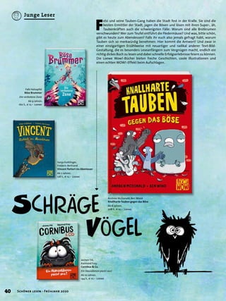 F
elsi und seine Tauben-Gang haben die Stadt fest in der Kralle. Sie sind die
besten Ermittler der Stadt, jagen die Bösen und lösen mit ihren Super-, äh,
Taubenkräften auch die schwierigsten Fälle: Warum sind alle Brotkrumen
verschwunden? Wer zum Teufel entführt die Fledermäuse? Und was, bitte schön,
gibt es heute zum Abendessen? Falls ihr euch also jemals gefragt habt, warum
Tauben sich so merkwürdig benehmen: Hier kommt die Antwort! Und zwar in
einer einzigartigen Erzählweise mit neuartiger und radikal anderer Text-Bild-
Gestaltung, die es besonders Leseanfängern zum Vergnügen macht, endlich ein
richtig dickes Buch zu lesen und dabei schnelle Erfolgserlebnisse feiern zu können.
Die Loewe Wow!-Bücher bieten freche Geschichten, coole Illustrationen und
einen echten WOW!-Effekt beim Aufschlagen.
Sonja Kaiblinger,
Fréderic Bertrand
Vincent ﬂattert ins Abenteuer
Ab 7 Jahren.
128 S., € 12,– Loewe
Jochen Till,
Raimund Frey
Cornibus & Co.
Ein Hausdämon packt aus!
Ab 10 Jahren.
144 S., € 10,– Loewe
Falk Holzapfel
Böse Brummer
Die verbotene Zone
Ab 9 Jahren.
160 S., € 12,– Loewe
Andrew McDonald, Ben Wood
Knallharte Tauben gegen das Böse
Ab 8 Jahren.
208 S., € 10,– Loewe
40 Schöner lesen · Frühjahr 2020
Junge Leser
 