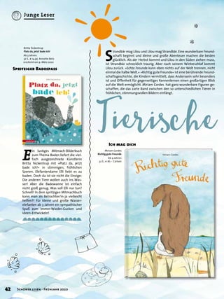 ✼
✼
S
trandbär mag Lilou und Lilou mag Strandbär. Eine wunderbare Freund-
schaft beginnt und kleine und große Abenteuer machen die beiden
glücklich. Als der Herbst kommt und Lilou in den Süden ziehen muss,
ist Strandbär schrecklich traurig. Aber nach seinem Winterschlaf kommt
Lilou zurück. »Echte Freunde kann eben nichts auf der Welt trennen, nicht
einmal die halbe Welt.« »Richtig gute Freunde« ist eine berührende Freund-
schaftsgeschichte, die Kindern vermittelt, dass Anderssein sehr besonders
ist und Offenheit für gegenseitiges Kennenlernen einen großartigen Blick
auf die Welt ermöglicht. Miriam Cordes hat ganz wunderbare Figuren ge-
schaffen, die das zarte Band zwischen den so unterschiedlichen Tieren in
fröhlichen, stimmungsvollen Bildern einfängt.
E
in lustiges Mitmach-Bilderbuch
zum Thema Baden liefert die viel-
fach ausgezeichnete Künstlerin
Britta Teckentrup mit »Platz da, jetzt
bade ich!« in stimmigen, fröhlichen
Szenen. Elefantendame Elli liebt es zu
baden. Doch da ist sie nicht die Einzige:
Die anderen Tiere wollen auch ins Was-
ser! Aber die Badewanne ist einfach
nicht groß genug. Was soll Elli nur tun?
Schnell! In dem spritzigen Mitmachbuch
kann man als Betrachter/in ja vielleicht
helfen?! Für kleine und große Wasser-
elefanten ab 3 Jahren ein sympathischer
Spaß zum Immer-Wieder-Gucken und
Ideen-Entwickeln!
Spritziger Badespass
Ich mag dich
Britta Teckentrup
Platz da, jetzt bade ich!
Ab 3 Jahren.
32 S., € 14,95 Annette Betz
erscheint am 9. März 2020
Miriam Cordes
Richtig gute Freunde
Ab 4 Jahren.
32 S., € 18,– Carlsen
42 Schöner lesen · Frühjahr 2020
Junge Leser
 