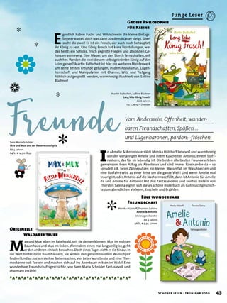 ✽
✿
❁
✼
✼
✼
✼
Vom Anderssein, Offenheit, wunder-
baren Freundschaften, Späßen …
und Lügenbaronen, pardon: -fröschen
Grosse Philosophie
für Kleine
Eine wunderbare
Freundschaft
E
igentlich haben Fuchs und Wildschwein die kleine Eintags-
ﬂiege erwartet, doch was dann aus dem Wasser steigt, über-
rascht die zwei! Es ist ein Frosch, der auch noch behauptet,
ihr König zu sein. Und König Frosch hat klare Vorstellungen, was
das heißt: ein Schloss, frisch gegrillte Fliegen und absoluten Ge-
horsam vorneweg. Eine Mauer, um den Storch fernzuhalten, soll
auch her. Werden die zwei diesem selbstgekrönten König auf den
Leim gehen? Martin Baltscheit ist hier ein weiteres Meisterwerk
um seine besten Freunde gelungen, in dem Populismus, Lügen-
herrschaft und Manipulation mit Charme, Witz und Tiefgang
fröhlich aufgespießt werden, warmherzig illustriert von SaBine
Büchner!
I
n »Amelie & Antonio« erzählt Monika Hülshoff liebevoll und warmherzig
von der vierjährigen Amelie und ihrem Kuscheltier Antonio, einem Stoff-
nashorn, das für sie lebendig ist. Die beiden allerbesten Freunde erleben
gemeinsam ihren Alltag als Abenteuer und sind immer füreinander da – so
sprudelt z.B. beim Zähneputzen ein kleiner Wasserfall im Waschbecken und
eine Busfahrt wird zu einer Reise um die ganze Welt! Und wenn Amelie mal
traurig ist, oder Antonio auf die Nashornnase fällt, dann ist Antonio für Amelie
da und Amelie für Antonio! Mit den fantasievollen und bunten Bildern von
Thorsten Saleina eignet sich dieses schöne Bilderbuch als Gutenachtgeschich-
te zum abendlichen Vorlesen, Kuscheln und Erzählen.
M
ax und Mux leben im Fabelwald, seit sie denken können: Max im rechten
Baumhaus und Mux im linken. Wenn dem einen mal langweilig ist, geht
er den anderen einfach besuchen. Doch eines Tages zieht es sie hinaus in
die Welt hinter ihren Baumhäusern, sie wollen den geheimnisvollen Wunschpilz
ﬁnden! Und so packen sie ihre Siebensachen, vier Leberwurstbrote und eine Ther-
moskanne voll Tee ein und machen sich auf ins Abenteuer mitten im Wald! Eine
wunderbare Freundschaftsgeschichte, von Sven Maria Schröder fantasievoll und
charmant erzählt!
Originelle
Waldabenteuer
Martin Baltscheit, SaBine Büchner
Lang lebe König Frosch!
Ab 6 Jahren.
112 S., € 15,– Dressler
Monika Hülshoff,Thorsten Saleina
Amelie & Antonio
Vorlesegeschichten
Ab 4 Jahren.
96 S., € 9,95 Loewe
Sven Maria Schröder
Max und Mux und der Riesenwunschpilz
Ab 4 Jahren.
64 S., € 14,90 Boje
❀
✿
43Schöner lesen · Frühjahr 2020
Junge Leser
 
