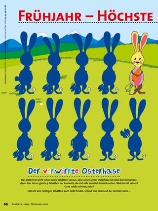 Das Osterfest wirft schon seine Schatten voraus, aber unser armer Osterhase ist total durcheinander,
denn hier hat er gleich 9 Schatten zur Auswahl, die sich alle ziemlich ähnlich sehen. Welcher ist seiner?
Ganz schön schwer, oder?
Falls ihr den richtigen Schatten auch nicht findet, schaut mal oben auf der rechten Seite …
Der verwirrte Osterhase
98
4
7
3
6
2
5
1
Lesemäuse:IndiesemHeftfindetihrvierLesemäuse–undzwaraufdenSeiten39,43,45und48.
Frühjahr – Höchste
46 Schöner lesen · Frühjahr 2020
 