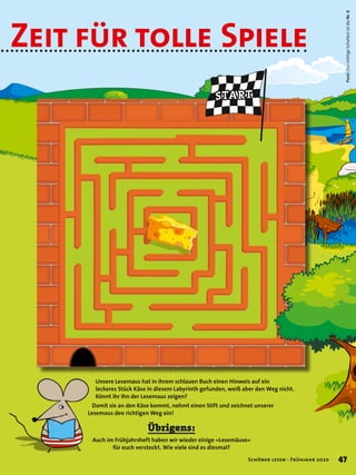 START
Unsere Lesemaus hat in ihrem schlauen Buch einen Hinweis auf ein
leckeres Stück Käse in diesem Labyrinth gefunden, weiß aber den Weg nicht.
Könnt ihr ihn der Lesemaus zeigen?
Damit sie an den Käse kommt, nehmt einen Stift und zeichnet unserer
Lesemaus den richtigen Weg ein!
Pssst:DerrichtigeSchattenistdieNr.6
Zeit für tolle Spiele
Übrigens:
Auch im Frühjahrsheft haben wir wieder einige »Lesemäuse«
für euch versteckt. Wie viele sind es diesmal?
47Schöner lesen · Frühjahr 2020
 