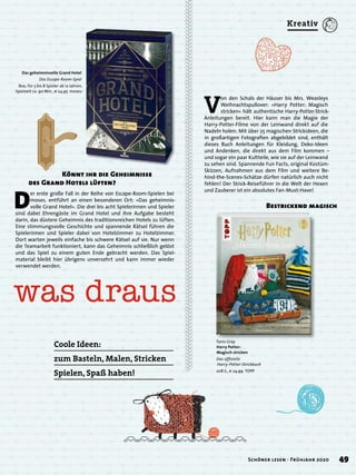 V
on den Schals der Häuser bis Mrs. Weasleys
Weihnachtspullover: »Harry Potter: Magisch
stricken« hält authentische Harry-Potter-Strick-
Anleitungen bereit. Hier kann man die Magie der
Harry-Potter-Filme von der Leinwand direkt auf die
Nadeln holen: Mit über 25 magischen Strickideen, die
in großartigen Fotograﬁen abgebildet sind, enthält
dieses Buch Anleitungen für Kleidung, Deko-Ideen
und Andenken, die direkt aus dem Film kommen –
und sogar ein paar Kultteile, wie sie auf der Leinwand
zu sehen sind. Spannende Fun Facts, original Kostüm-
Skizzen, Aufnahmen aus dem Film und weitere Be-
hind-the-Scenes-Schätze dürfen natürlich auch nicht
fehlen! Der Strick-Reiseführer in die Welt der Hexen
und Zauberer ist ein absolutes Fan-Must-Have!
Das geheimnisvolle Grand Hotel
Das Escape-Room-Spiel
Box, für 3 bis 8 Spieler ab 12 Jahren,
Spielzeit ca. 90 Min., € 24,95 moses.
D
er erste große Fall in der Reihe von Escape-Room-Spielen bei
moses. entführt an einen besonderen Ort: »Das geheimnis-
volle Grand Hotel«. Die drei bis acht Spielerinnen und Spieler
sind dabei Ehrengäste im Grand Hotel und ihre Aufgabe besteht
darin, das düstere Geheimnis des traditionsreichen Hotels zu lüften.
Eine stimmungsvolle Geschichte und spannende Rätsel führen die
Spielerinnen und Spieler dabei von Hotelzimmer zu Hotelzimmer.
Dort warten jeweils einfache bis schwere Rätsel auf sie. Nur wenn
die Teamarbeit funktioniert, kann das Geheimnis schließlich gelöst
und das Spiel zu einem guten Ende gebracht werden. Das Spiel-
material bleibt hier übrigens unversehrt und kann immer wieder
verwendet werden.
Tanis Gray
Harry Potter:
Magisch stricken
Das ofﬁzielle
Harry-Potter-Strickbuch
208 S., € 24,99 TOPP
was draus
Coole Ideen:
zum Basteln, Malen, Stricken
Spielen, Spaß haben!
Bestrickend magisch
Könnt ihr die Geheimnisse
des Grand Hotels lüften?
49Schöner lesen · Frühjahr 2020
Kreativ
 