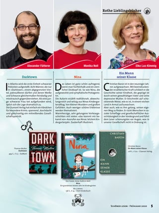 Thomas Mullen
Darktown
494 S., E 12,– DuMont
Darktown
I
n Atlanta wird die erste Einheit schwarzer
Polizisten aufgestellt: Acht Männer, die nur
in »Darktown«, einem abgegrenzten Vier-
tel, patrouillieren dürfen und denen Weiße
und Schwarze gleichermaßen feindselig und
misstrauisch gegenüberstehen. Als eine jun-
ge schwarze Frau tot aufgefunden wird,
spitzt sich die Lage dramatisch zu.
Der Dumont Verlag hat einfach ein Händchen
für besondere Krimis: spannend , durchdacht
und gleichzeitig ein mitreißendes Gesell-
schaftsporträt.
Ein Mann
seiner Klasse
Christian Baron
Ein Mann seiner Klasse
228 S., E 20,– Claassen Verlag
C
hristian Baron ist in den neunziger Jah-
ren aufgewachsen. Mit beeindrucken-
der erzählerischer Kraft schildert er die
Geschichte seiner Kindheit, die geprägt ist
durch seinen gewalttätigen Vater und seine
depressive Mutter. Er beschreibt auf scho-
ckierende Weise, wie es ist, in einem reichen
Land in Armut aufzuwachsen.
Aber auch, wie es ihm gelang, seinen eige-
nen Weg zu finden. Er rückt Menschen in so-
zialer Schieflage und gesellschaftlicher Aus-
sichtslosigkeit in den Vordergrund und führt
dem Leser schonungslos vor Augen, was in
unserer Gesellschaft nicht in Ordnung ist.
Nina
D
as Leben ist ganz schön aufregend,
wenn man fünfeinhalb und ein ziem-
licher Dickkopf ist. So wie Nina, die
aufgeweckte und symphatische Protagonis-
tin.
Die Autorin erzählt realitätsnah, abwechs-
lungsreich und witzig aus Ninas Kindergar-
tenalltag. Von kleinen Wundern und großen
Gefühlen. Auch weniger schöne Erlebnisse
werden thematisiert.
Warmherzige, sehr gelungene Vorlesege-
schichten mit vielen »das kommt mir be-
kannt vor«-Ausrufen aus Ninas letztem Kin-
dergartenjahr. Zauberhaft illustriert.
Emi Guner, Anne-Kathrin Behl
Nina
Ein grandioses letztes Jahr im Kindergarten
Ab 5 Jahren.
136 S., E 14,– Klett Kinderbuch
5Schöner lesen · Frühjahr 2020
Rothe Lieblingsbücher
 